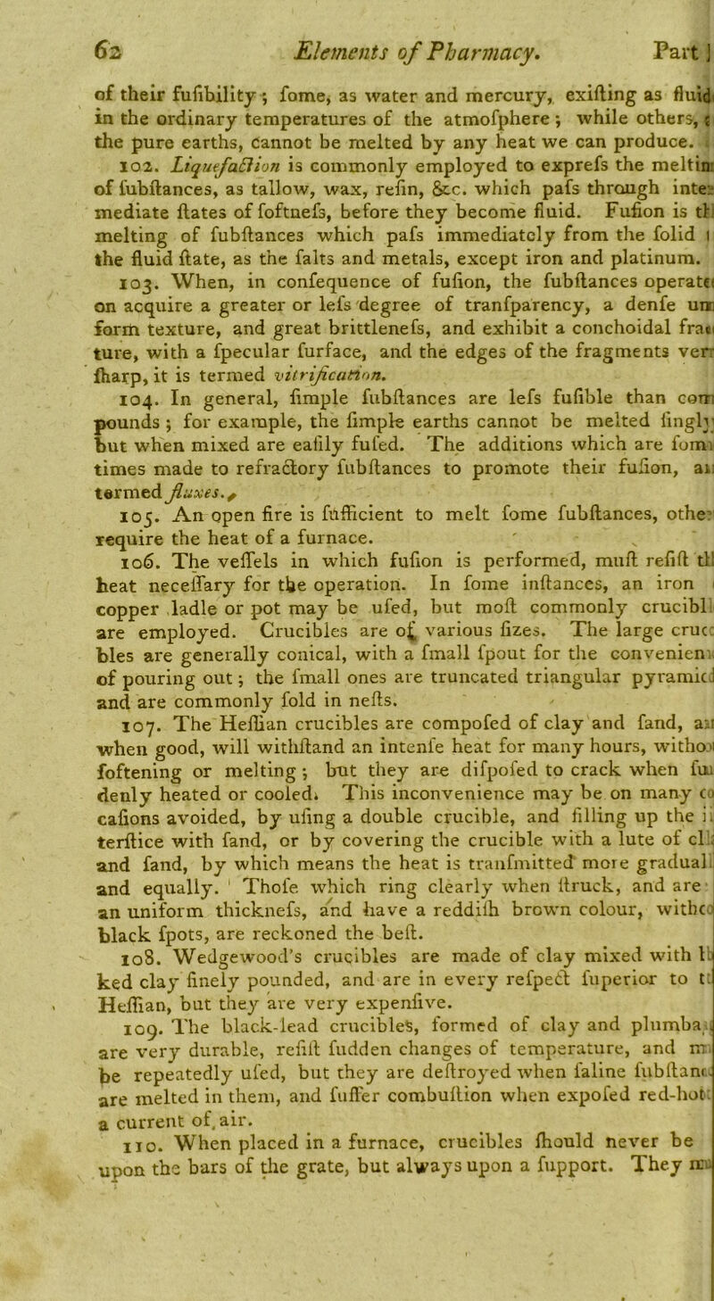 of their fulihillty^ fome, as water and mercurj, exifting as fluidi in the ordinary temperatures of the atmofphere ; while others, < the pure earths, cannot be melted by any heat we can produce. 102. LiqufaSiion is commonly employed to exprefs the meltin: of fubftances, as tallow, wax, reiin, &c. which pafs through inte; mediate ftates of foftnefs, before they become fluid. Fufion is til melting of fubftances which pafs immediately from the folid i the fluid ftate, as the falts and metals, except iron and platinum. 103. When, in confequence of fufion, the fubftances operat€( on acquire a greater or lefs degree of tranfparency, a denfe um fortti texture, and great brittlenefs, and exhibit a conchoidal frati ture, with a fpecular furface, and the edges of the fragments verr lharp, it is termed viirificanon. 104. In general, Ample fubftances are lefs fufible than com pounds ; for example, the fimpk earths cannot be melted fingb; but when mixed are eafily fufed. The additions which are fomi times made to refractory fubftances to promote their fufion, an termed fiuxes.^ 105. An open fire is fufficient to melt fome fubftances, other require the heat of a furnace. 106. The veftels in which fufion is performed, muft refill til heat necelTary for the operation. In fome inftances, an iron 1 copper ladle or pot may be ufed, but moft commonly crucibl are employed. Crucibles are o^ various fizes. The large crur bles are generally conical, with a fmall fpout for the convenienr of pouring out; the fmall ones are truncated triangular pyramid and are commonly fold in nefts. 107. The Heflian crucibles are compofed of clay and fand, an when good, will withftand an intenle heat for many hours, withmi foftening or melting •, but they are difpofed to crack when fui denly heated or cooledi This inconvenience may be on many co cafions avoided, by ufing a double crucible, and filling up the ii terftice with fand, or by covering the crucible with a lute of cl .; and fand, by which means the heat is tranfmitted more gradual, and equally. Thofe which ring clearly when ftruck, and are an uniform thicknefs, and have a reddilh brown colour, witbeo black fpots, are reckoned the belt. 108. Wedgewood’s crucibles are made of clay mixed with ll ked clay finely pounded, and are in every refpeCl fuperior to ti Heflian, but they are very expenfive. 109. The black-lead crucibles, formed of clay and plnmba;| are very durable, refill hidden changes of temperature, and m. be repeatedly ufed, but they are deftroyed when faline fubftanr. are melted in them, and fufler combuftion when expofed red-hot: a current of air. no. When placed in a furnace, crucibles ftiould never be upon tbs bars of the grate, but always upon a fupport. They nci; 1