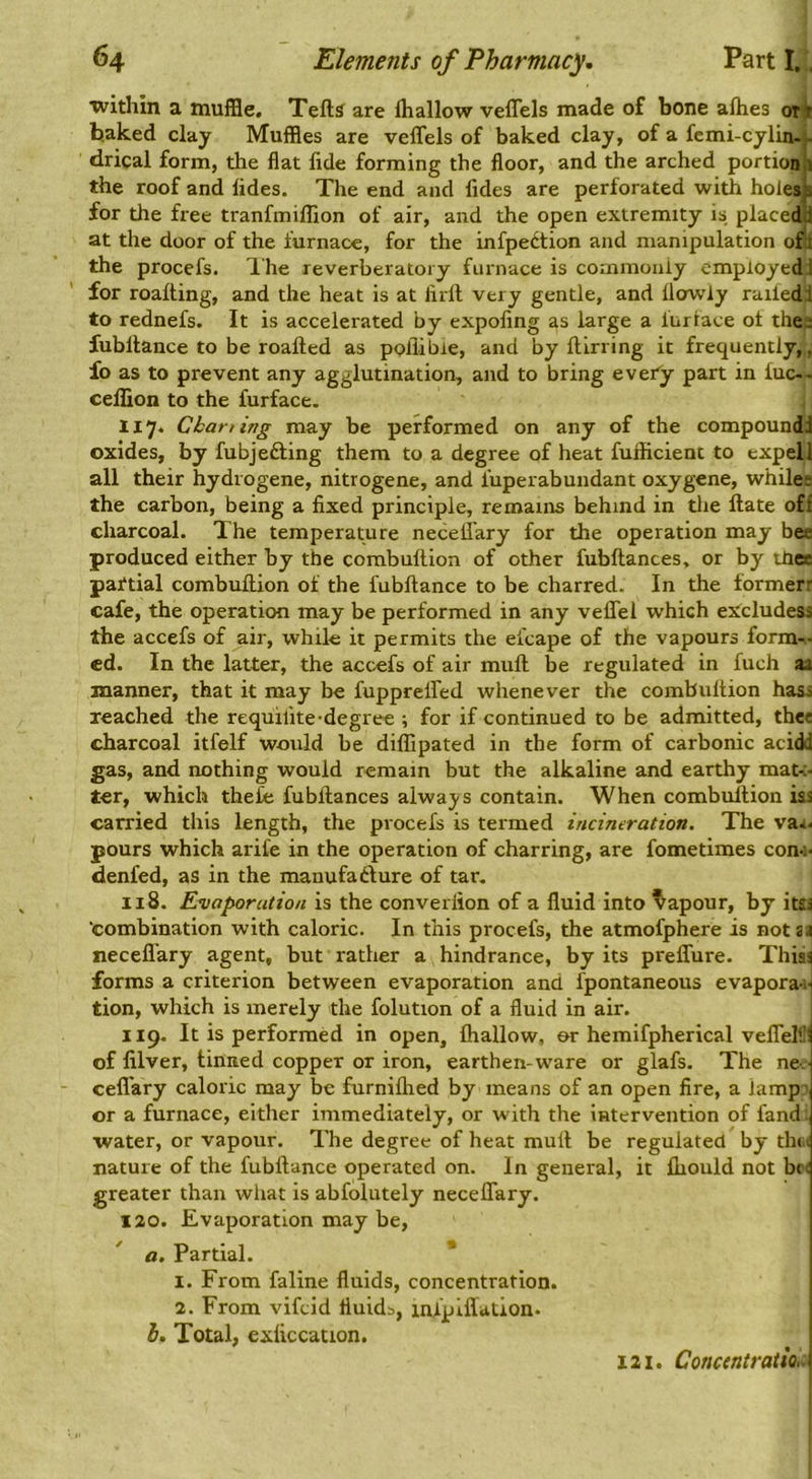 ■within a muffle. Tells are lhallow veflels made of bone alhes otir baked clay Muffles are veffels of baked clay, of a femi-cylin.- drical form, the flat fide forming the floor, and the arched portionli the roof and fides. The end and fides are perforated with holes^ for the free tranfmiflion of air, and the open extremity is placedti at the door of the furnace, for the infpedtion and manipulation ofl the procefs. Ihe reverberatory furnace is coinmoniy employed! for roalting, and the heat is at firll very gentle, and llowly railed! to rednefs. It is accelerated by expofing as large a iurface of the; fubllance to be roalled as poflibie, and by llirring it frequently,, fo as to prevent any agglutination, and to bring every part in luc— cellion to the furface. 117. Charting may be performed on any of the compound! oxides, by fubjefting them to a degree of heat fufficient to expel I all their hydrogene, nitrogene, and iuperabuiidant oxygene, whiles the carbon, being a fixed principle, remains behind in the Hate off charcoal. The temperature necell'ary for the operation may bee produced either by the combultion of other fubllances, or by thes partial combullion of the fubllance to be charred. In the formerr cafe, the operation may be performed in any veflTel which eX^cludess the accefs of air, while it permits the efcape of the vapours form^- ed. In the latter, the acc-efs of air mull be regulated in fuch aa manner, that it may be fuppreired whenever the combultion hass reached the requilite-degree ; for if continued to be admitted, thee charcoal itfelf would be dilfipated in the form of carbonic acidd gas, and nothing would remain but the alkaline and earthy mat-c- ter, which thefe fubllances always contain. When combuftion iss carried this length, the procefs is termed incineration. The va^- pours which arife in the operation of charring, are fometimes con-i* denied, as in the manufafture of tar. 118. Evaporation is the converfion of a fluid into Vapour, by itsa combination with caloric. In this procefs, the atmofphere is notaa neceflary agent, but rather a hindrance, by its prelTure. This! forms a criterion between evaporation and fpontaneous evapora-ti tion, which is merely the folution of a fluid in air. i 119. It is performed in open, lhallow, or hemifpherical veflelt’^ of filver, tinned copper or iron, earthen-ware or glafs. The ne. ceflary caloric may be furnilhed by means of an open fire, a lamp-, or a furnace, either immediately, or with the intervention of fand ■water, or vapour. The degree of heat mult be regulated by thin nature of the fubllance operated on. In general, it fliould not br< greater than what is abfolutely neceflary. 120. Evaporation may be, a. Partial. 1. From faline fluids, concentration. 2. From vifeid fluids, iiu’plffation. j h. Total, cxficcation. | 121. Concentration \