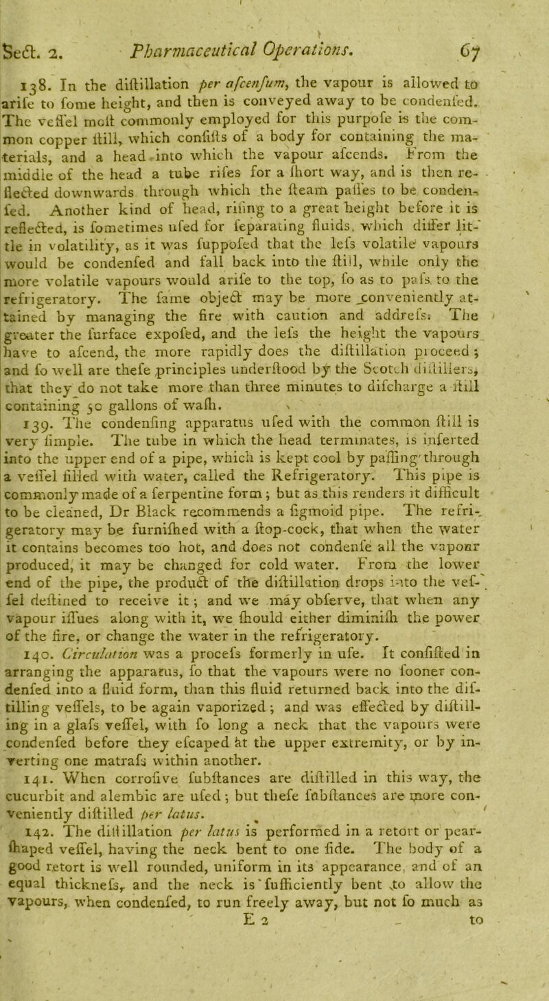 > 138. In the diftillation per afcenfum, vz^ovlx is allowed to aril'e to fome height, and then is conveyed away to be condenl'ed. The veflel molt commonly employed for this purpofe i-s the com- mon copper ilili, which conlills of a body for containing the ma- terials, and a head-Into which the vapour afccnds. From the middle of the head a tube riles for a Ihort way, and is then re- lleded downwards through which the Iteam palies to be condeit-> fed. Another kind of head, riling to a great height before it is refieftecl, is fometimes ufed for feparating fluids, wdiich ditfef lit-' tie in volatility, as it w’as fuppofed that the lefs volatile vapours would be condenfed and fall back into the Hill, while only the more volatile vapours would arife to the top, fo as to pals to the refrigeratory. The fame objed may be more ^conveniently at- tained by managing the fire with caution and addrels» The greater the furface expofed, and the lefs the height the vapours have to afeend, the more rapidly does the diftillation pioceed; and fo well are thefe principles underftood by the Scotch diftiiiers, that they do not take more than three minutes to difeharge a ftiil containing jo gallons of wafli. 139. Tlie condenfing apparatus ufed with the common ftiil is very limple. The tube in which the head terminates, is inferted into the upper end of a pipe, whicii is kept cool by pa'fting'through a velTel filled with water, called the Refrigeratoryu This pipe is commonly made of a ferpentine form; but as this renders it difficult to be cleaned. Dr Black recommends a figmoid pipe. The refri- geratory may be furniftied with a ftop-cock, that when the water it contains becomes too hot, and does not condenfe all the vaponr produced, it may be changed for cold water. From the lower end of the pipe, the produft of the diftillation drops into the vef- fel deftined to receive it; and we may obferve, that when any vapour ilTues along with it, we fhould either diminifta the power of the fire, or change the water in the refrigeratory. 140. Circuhitton was a procefs formerly in ufe. It confifted in arranging the apparatus, fo that the vapours were no fooner con- denfed into a fluid form, than this fluid returned back into the dif- tilling veflfels, to be again vaporized; and was effected by diftill- ing in a glafs veflel, with fo long a neck that the vapours were condenfed before they efcaped kt the upper extremity', or by in- verting one matrafs within another. 141. When corrofive fubftances are diftilled in this way, the cucurbit and alembic are ufed •, but thefe fnbftaiices are tnure con- veniently diftilled tier latus. ^ ' 142. The dill illation per lattes is performed in a retort or pear- ftiaped veffel, having the neck bent to one fide. The body' of a good retort is well rounded, uniform in its appearance, and of an equal thicknefs,. and the neck is'fufficiently bent v.to allow the vapours, when condenfed, to run freely away, but not fo much as E 2 _ to