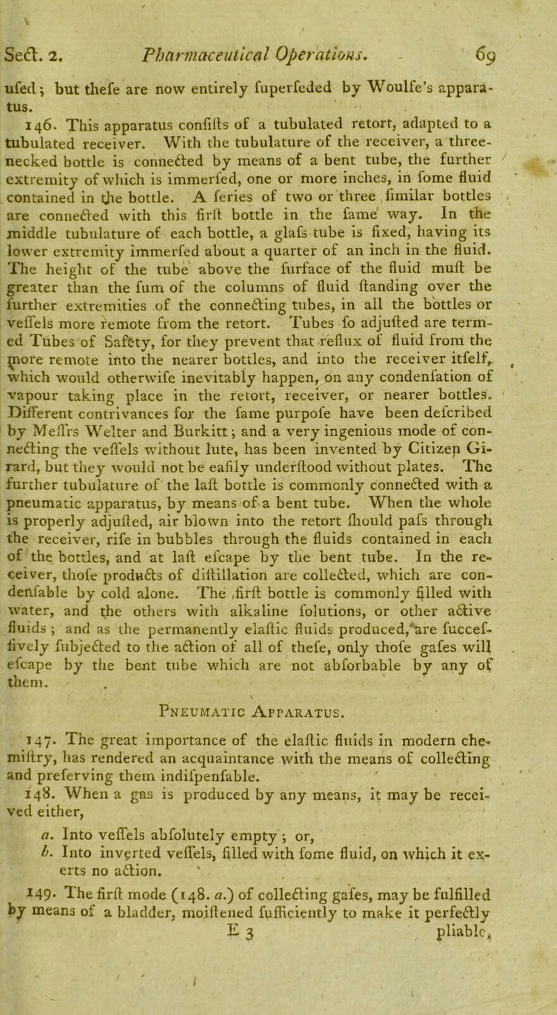 ufed; but thefe are now entirely fupevfcded by Woulfe’s appara- tus. 146. This apparatus confifts of a tubulated retort, adapted to a tubulated receiver. With the tubulature of the receiver, a three- necked bottle is connedted by means of a bent tube, the further ' extremity of which is immerfed, one or more inches, in fome fluid contained in the bottle. A feries of two or three llmilar bottles are conuefted with this firlt bottle in the fame' way. In the middle tubulature of each bottle, a glafs tube is fixed, having its lower extremity immerfed about a quarter of an inch in the fluid. The height of the tube above the furface of the fluid mull be greater than the fum of the columns of fluid Handing over the further extremities of the connedting tubes, in all the bottles or velTels more remote from the retort. Tubes fo adjufted are term- ed Tubes of Safety, for they prevent that reflux of fluid from the ^ore remote into the nearer bottles, and into the receiver itfelf,. _ which would otherwife inevitably happen, on any condenfation of vapour taking place in the retort, receiver, or nearer bottles. ' Different contrivances for the fame purpofe have been deferibed by Mefl'rs Welter and Burkitt; and a very ingenious mode of con- nedling the vefl'els without lute, has been invented by Citizep Gi- rard, but the}’- would not be eafily underftood without plates. The further tubulature of the laft bottle is commonly connedled with a pneumatic apparatus, by means of a bent tube. When the whole is properly adjufled, air blown into the retort lliould pafs through the receiver, rife in bubbles through the fluids contained in each of the bottles, and at laft efcape by the bent tube. In the re- ceiver, thofe produdls of diftillation are colledted, which are con- deniable by cold alone. The ,firft bottle is commonly filled with water, and t;he others with alkaline folutions, or other adlive fluids ; and as the permanently elaftic fluids produced,*^re fuccef- lively fubjedled to the aftion of all of thefe, only thofe gafes will efcape by the bent tube which are not abforbable by any of them. Pneumatic Apparatus. 147. The great importance of the elaftic fluids in modern che- millry, has rendered an acquaintance with the means of colledling and preferving them indifpenfable. 148. When a gas is produced by any means, it may be recei- ved either, a. Into veflels abfolutely empty ; or, b. Into inverted veflels, filled with fome fluid, on which it ex- erts no atlion. ' 149* The firft mode (148. n.) of collefting gafes, may be fulfilled by means of a bladder, moiftened fulficiently to make it perfectly E 3 pliable. I