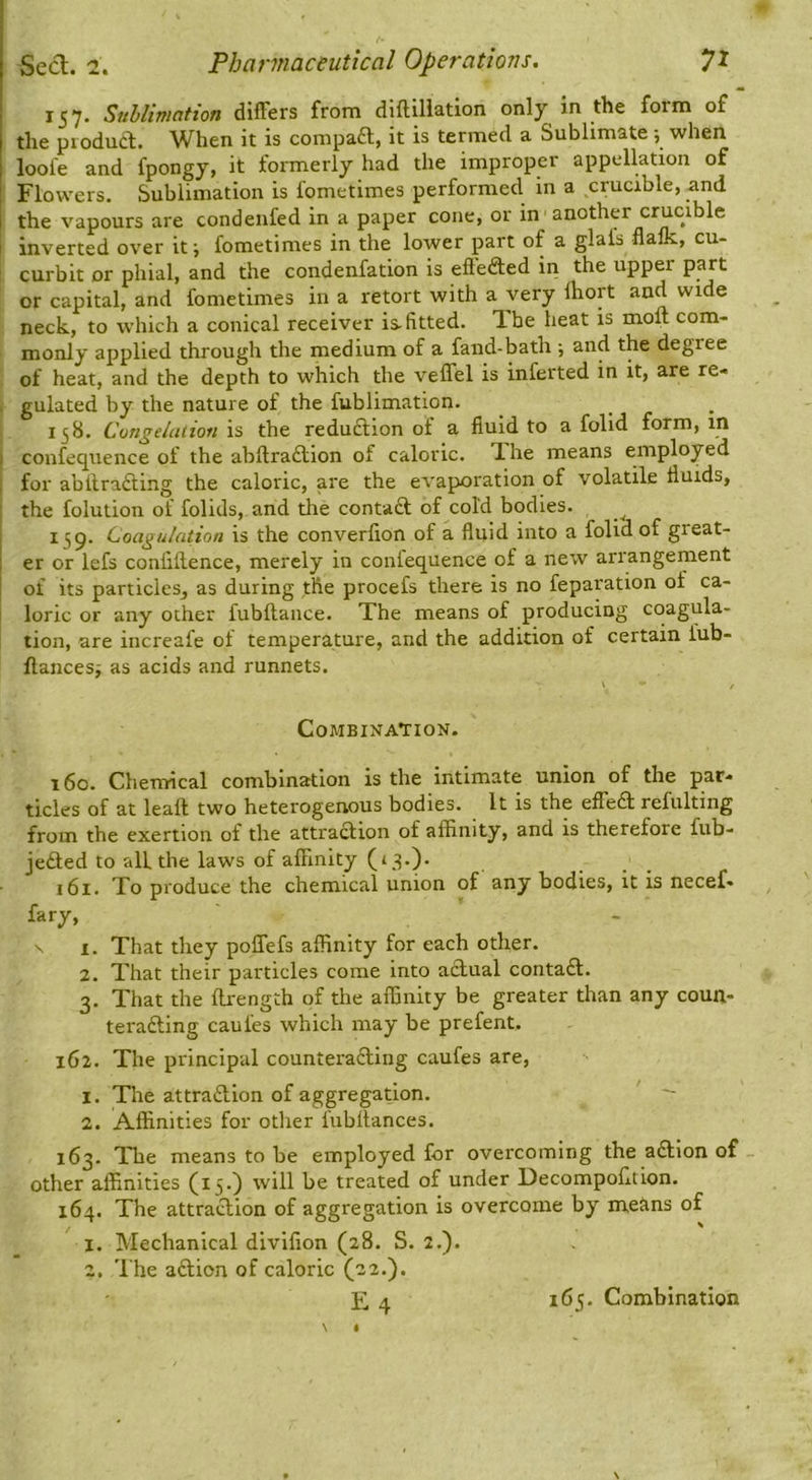 157. Snhliwntion differs from diftiliation only in the foim of the piodua. When it is compaft, it is termed a Sublimate; when loofe and fpongy, it formerly had the improper appellation of Flowers. Sublimation is fometimes performed in a crucible, and the vapours are condenfed in a paper cone, or in another crucible I inverted over itj fometimes in the lower part of a glafs flalk, cu- curbit or phial, and the condenfation is effefted in the upper part or capital, and fometimes in a retort with a very Ihort and wide neck, to which a conical receiver is. fitted. The heat is molt com- monly applied through the medium of a fand-batli; and the degree of heat, and the depth to which the veffel is inferted in it, are re- . gulated by the nature of the fublimation. 158. Congelation is the reduftion of a fluid to a folid form, in I confequence of the abllraftion of caloric. Ihe means employed I for abltra£ting the caloric, are the evaporation of volatile fluids, : the folution of folids, and the contadt of cold bodies. ^ I 159. Coagulation is the converflon of a fluid into a folid of great- i er or lefs confluence, merely in confequence of a new arrangement j of its particles, as during the procefs there is no reparation of ca- loric or any other fubltance. Xhe means of producing coagula- tion, are increafe of temperature, and the addition of certain fub- ftancesj as acids and runnets. V / Combination. 160. Chemical combination is the intimate union of the par- ticles of at leaft two heterogenous bodies. It is the effedl refulting from the exertion of the attraction of affinity, and is therefore fub- jedted to all the laws of affinity (13.). 161. To produce the chemical union of any bodies, it is necef- fary, ' I. That they poffefs affinity for each other. 2. That their particles come into actual contadt. 3. That the ftrength of the affinity be greater than any coun- teradting caufes which may be prefent, 162. The principal counteradting caufes are, 1. The attradtlon of aggregation. ' - 2. Affinities for otlier fubltances. 163. The means to be employed for overcoming the adtlon of - other affinities (15.) will be treated of under Decompofltlon. 164. The attraction of aggregation is overcome by means of 1. Mechanical diviflon (28. S. 2.). 2, 'I’he adtion of caloric (22.). E4 165. Combination