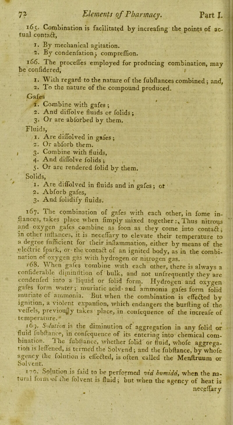 165. Combination is facilitated by increaling the points of ac- tual contaft, I- By mechanical agitation. 1. By condenfation^ compreflion. 166. The proceffes employed for producing combination, may be confidered, ; 1. With regard to the nature of the fubftances combined; and, 2. To the nature of the compound produced. Gafes ^ 1. Combine with gafes ; 2. And diflblve fluids or folids ; 3. Or are ablbrbed by them. Fluids, 1. Are dllTolved in gafes ; 2. Or abforb them. , 3. Combine with fluids, 4. And diflTolve folids ; , 5. Or are rendered folid by them. Solids, 1. Are dillolved in fluids and in gafes; of 2. Abforb gafes, 3. And folidify fluids. 167. The combination of gafes with each other, in fome in- flances, takes place when limply mixed togetherThus nitroips and oxygen gafes cembine as foon as they come into contaft; in other inftances, it is neceflTary to elevate their temperature to a degree fiifficient for their inflammation, either by means of the elcftric fpark, 01 • the tontaft of an ignited body, as in the combi- nation of oxygen gas with hydrogen or nitrogen gas. ( 68. Vv'’hen^gafes Combine with each other, there is always a conliderable diiniiiiition of bulk, and not unfrequentlv they are condenfed into a licjiiid or folid forrn. Hydrogen and oxygen gafes form water; muriatic acid* and ammonia gafes form folid muriate of ammonia. But when the combination is clFedted by ignition, a violent expanlion, which endangers the burlling of the veifels, previou^jy takes place, in coniequence of the increafe of temperature.’ 16 ). S'/liition is the diminution of aggregation in any folid or fluid lubltance, in confequence of its entering into chemical com- bination. T[ he fubliance, whether folid or fluid, whofe «tggrega- tioii is leflencd, is termed the bolvend; and the fnbftance, by whofe agency ihe folution is elferted, is often called the Menllruum or .Sohent. 170. Solution is faid to be performetl vta humiddy when the na- tural foim'of the folvent is fluid; lint when the agency of heat is / necelfary