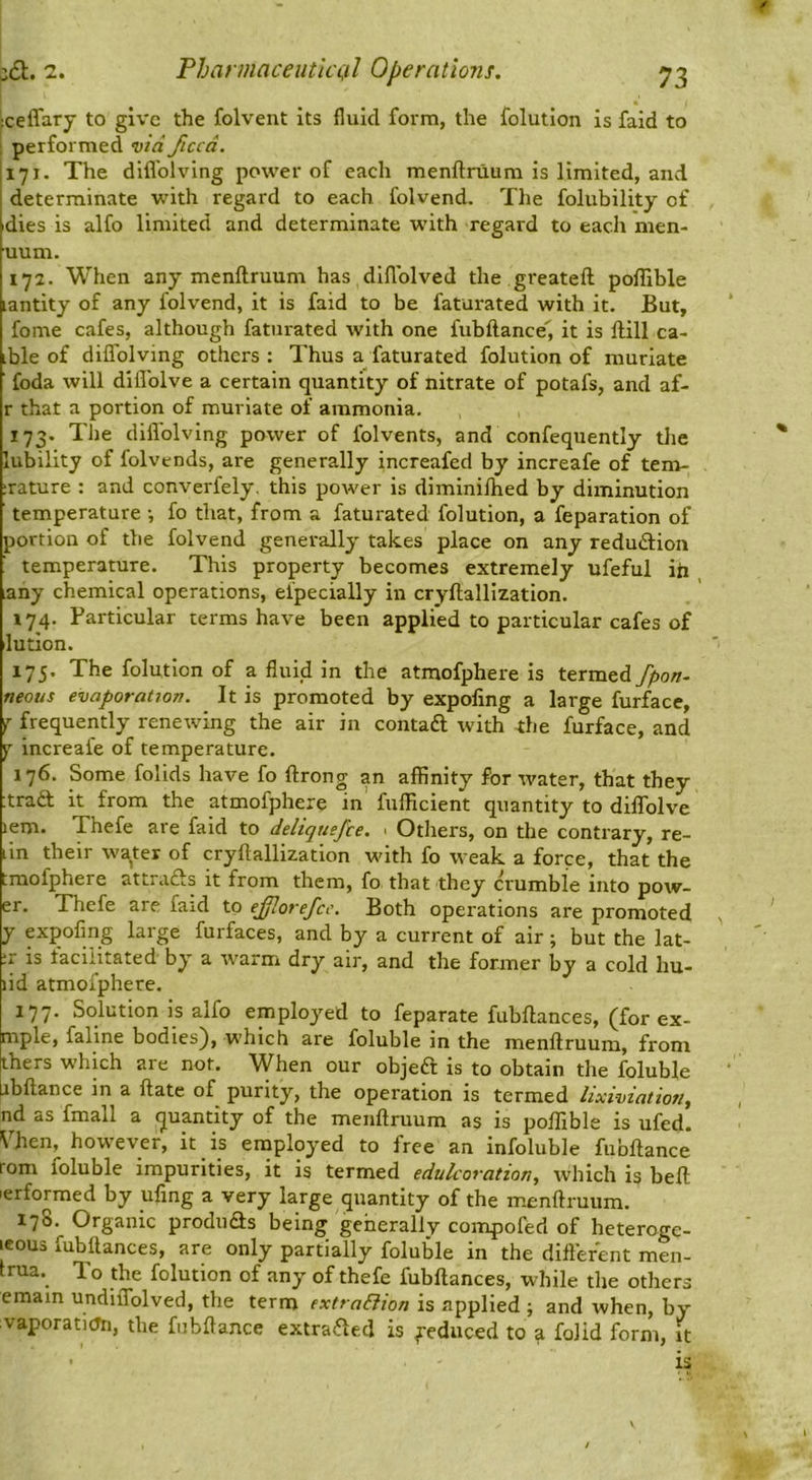 jceffary to give the folvent its fluid form, the folution is faid to performed via ficcd. 171. The difl'olving power of each menftruum is limited, and determinate with regard to each folvend. The folubility of ■dies is alfo limited and determinate with regard to each men- uum. '172. When any menftruum has diflblved the greateft poflible lantity of any folvend, it is faid to be faturated with it. But, fome cafes, although faturated with one fubftance', it is ftill ca- ible of diflTolving others : Thus a faturated folution of muriate foda will diflblve a certain quantity of nitrate of potafs, and af- r that a portion of muriate of ammonia. 173. The difl'olving power of folvents, and confequently the lubility of folvends, are generally increafed by increafe of tem- :rature : and converfely. this power is diminilhed by diminution temperature •, fo that, from a faturated folution, a feparation of portion of the folvend generally takes place on any redudion temperature. This property becomes extremely ufefui iii any chemical operations, eipecially in cryftallization. 174. Particular terms have been applied to particular cafes of lution. 175. The folution of a fluid in the atmofphere is termed fpon- neons evaporation. It is promoted by expofing a large furfacc, j frequently renewing the air in contaft with the furface, and ^ increafe of temperature. 176. Some folids have fo ftrong an affinity for water, that they :tra£t it from the atmofphere in fufficient quantity to diflTolve lem. Thefe are faid to deliqnefce. ■ Others, on the contrary, re- iln their water of cryftallization with fo weak a force, that the tmofphere attrafts it from them, fo that they crumble into pow- er. Thefe are faid to eff.orefce. Both operations are promoted y expofing large furfaces, and by a current of air; but the lat- :r is facilitated by a warm dry air, and the former by a cold hu- lid atmofphere. 177. Solution is alfo employed to feparate fubftances, (for ex- mple, faline bodies), which are foluble in the menftruum, from [ihers which are not. When our objeft is to obtain the foluble Libftance in a ftate of purity, the operation is termed lixiviation, nd as fmall a quantity of the menftruum as is poflible is ufed. \Ten, however, it is enaplqyed to free an infoluble fubftance rom foluble impurities, it is termed edulcoration, which is beft ■erformed by ufing a very large quantity of the menftruum. 178. Organic produds being geherallv compofed of heteroge- leous fubftances, are only partially foluble in the different men- trua. To the folution of any of thefe fubftances, while tlie others emam undiiTolved, the term extra&ion is applied ; and when, by vaporatiOn, the fubftance extraded is feduced to a folid form, it • is