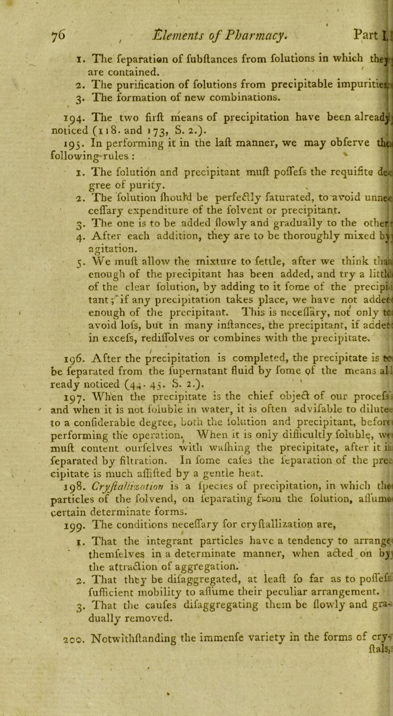 1. Tlie feparatian of fubftances from folutlons in which thej] are contained. 2. The purification of folutions from prccipitable impurities,! 3. The formation of new combinations. 194. The two fiift nieans of precipitation have been alreadjj noticed (i 18. and I 73, S. 2.). 195. In performing it in the lall manner, we may obferve the( following rules : 1. The folution and precipitant muft poffefs the rcquifite de-, gree of purity. 2. The folution ftiouM be perfectly faturated, to avoid unne.< ceffary expenditure of the folvent or precipitant. 3. The one is to be added flowly and gradually to the other' 4. After each addition, they are to be thoroughly mixed byi agitation. 5. We mull allow the mixture to fettle, after we think thai. enough of the precipitant has been added, and try a littk( of the clear folution, by adding to it forae of the precipt tant-,*if any precipitation takes place, we have not addetf enough of the precipitant. This is ncceflary, not only tc: avoid lofs, but in many infiances, the precipitant, if addec ; in excefs, rediflblves or combines with the precipitate. 196. After the precipitation is completed, the precipitate is to be feparated from the fupernatant fluid by fome of the means ah ready noticed (44. 45. S. 2.). ’ 197. When the precipitate is the chief objeft of our procefs' and when it is not ioluble in water, it is often advifable to dilute-, to a confiderable degree. Loth the iolution and precipitant, before, performing the operation. When it is only difilcultly foluble, wt muft content ourfelves with walking the precipitate, after it if feparated by filtration. In fome cafes the feparation of the pre- cipitate is much afiifted by a gentle heat. 198. CryfiaUi'zation is a fpecies of precipitation, in which theu particles of the folvend, on fepai'ating fwjm the folution, all'ume, certain determinate forms. 199. The conditions neceflary for cryfiallizatlon are, I. That the integrant particles have a tendency to arranges themfelves in a determinate manner, when acled on bj; tlie aftradion of aggregation. 3. That thfey be difaggregated, at leaft fo far as to poflefi fufficient mobility to afliime their peculiar arrangement. 3. That the caufes difaggregating them be flowly and gra- dually removed. 2C0. Notwithftanding the immenfe variety in the forms of cry- ftals,