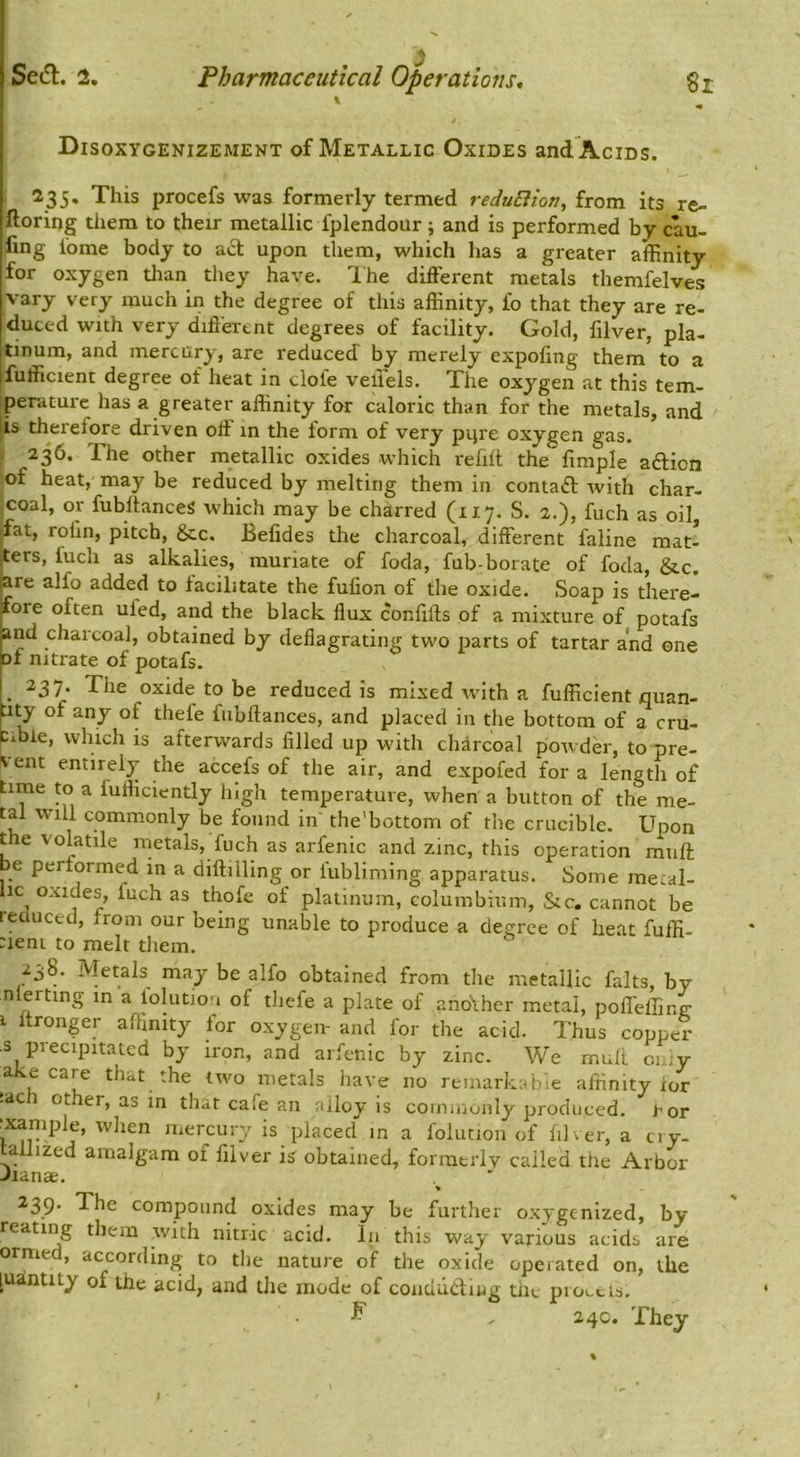Disoxygenizement of Metallic Oxides and Acids. 235. This procefs was formerly termed reduBion, from its re- ftoring them to their metallic fplendour; and is performed by cau- ling fome body to upon them, which has a greater affinity for oxygen than they have. Ihe different metals themfelves vary very much in the degree of this affinity, fo that they are re- duced with very different degrees of facility. Gold, filver, pla- [tinum, and mercury, are reduced by merely expofing them to a jfufficient degree of lieat in dole vellels. The oxygen at this tem- iperature has a greater affinity for caloric than for the metals, and 'is therefore driven off in the form of very pijre oxygen gas. 236. The other metallic oxides which refiit the fimple adion of heat, may be reduced by melting them in contad with char- ,coal, or fubftanceS which may be charred (117. S. 2.), fuch as oil, fat, rofin, pitch, &c. Befides the charcoal, different faline mat- ters, fuch as alkalies, muriate of foda, fub-borate of foda, &,c, are alfo added to facilitate the fufion of the oxide. Soap is there- fore often ufed, and the black flux confifts of a mixture of potafs and charcoal, obtained by deflagrating two parts of tartar and one of nitrate of potafs. . ^37* The oxide to be reduced is mixed with a fufficient quan- :ity of any of thefe fiibftances, and placed in the bottom of a cru- cmle, which is afterwards filled up with charcoal powder, to pre- K-ent entire!}- the accefs of the air, and expofed for a length of time to a fufliciently high temperature, when a button of the me- tal will commonly be found in' the'bottom of the crucible. Upon the volatile metals, fuch as arfenic and zinc, this operation muff be performed in a diftilling or lubliming apparatus. Some metal- lic oxides, fuch as thofe of platinum, columbiuin, &c, cannot be reduced, from our being unable to produce a degree of heat fuffi- :ieni to melt them. 238. Metals may be alfo obtained from the metallic falts, by nlerting in a lolution of thefe a plate of ano\hcr metal, poffelling 1 Itronger affinity for oxygen- and for the acid. Thus copper •s precipitated by iron, and arfenic by zinc. We mull oi.,y ake care that the two metals have no remarkable affinity ior -ac 1 other, as in that cafe an alloy is commonly produced, ror example, when mercury is placed in a folution of filver, a ciy- allized amalgam of filver is obtained, forraerlv called the Arbor Jianae. > 239. The compound oxides may be further oxygenized, by rearing them with nitric acid. In this way various acids are orme , according to the nature of the oxide operated on, the [ua.ntity of the acid, and the mode of conuuduig the piootis. ^ , 24c. They