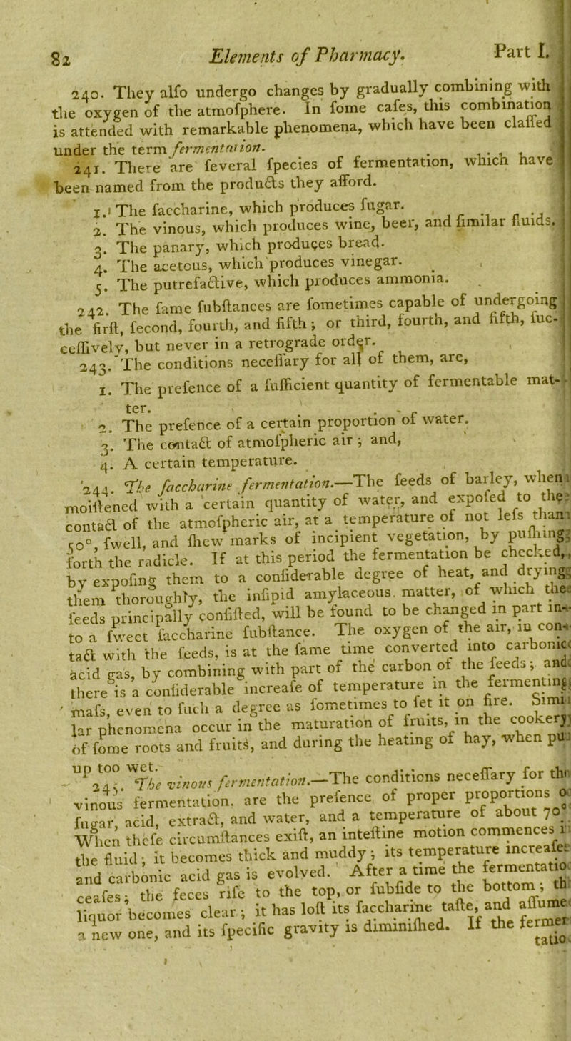 Part I. 240. They alfo undergo changes by gradually combining with the oxygen of the atmofphere. In fome cafes, this combina^on is attended with remarkable phenomena, which have been clafled under the term fermentnnon. ^ -i. i. - 24T. There are feveral fpecies of fermentation, which nave been named from the produfts they afford. i.i The faccharine, which produces fugar. , . 2. The vinous, which produces wine, beer, and fimilar fluids. 3. The panary, which produces bread- 4. The acetous, which produces vinegar. 5. The putrefactive, which produces ammonia. 242. The fame fubftances are fometimes capable of undergoing the firft, fecond, fourth, and fifth; or third, fourth, and fifth, fuc- ceflivelv, but never in a retrograde ord^r. 243. The conditions neceliary for all of them, are, , The prefence of a fufficient quantity of fermentable mat--! ter. • ' r The prefence of a certain proportion ot water. Tlie contaft of atniofpheric air and, A certain temperature. 244. I'f.'e faccharine fermentation.—The feeds of barley, wlieni moiftened with a certain quantity of water, and expofed to the 1 contaa of the atmofphcric air at a temperature of t^°t Ms thani 1. 3* 4* 244. co“ fwell, and fliew marks of incipient vegetation, by piiilung, forth the radicle. If at this period the fermentation be checked,, b”y expofing them to a confiderable degree of heat, and drying^ y ® 1 »- omirl-arpous matter, ot which tiiei them thoroughly, the infipid amylaceous, matter, feeds principally confifted, will be iound to be ch^ged in part in,- to a fweet faccharine fubftance. The oxygen of the air, lu con-i- taa with the feeds, is at the fame time converted into carbonic, acid gas, by combining with part of the carbon ot the feeds; andc there is a confiderable increafe of temperature in the feimentm^, ' mafs, even to ftich a degree as fometimes to fe_t it on fire. Simii lar phenomena occur in the maturation of fruits, in of fome roots and fruits, and during the heating of hay, when pu up^too w^t.^ f rmentation.—Th^ conditions neceffary for thr vinous fermentation, are the prefence of proper fiiffar acid, extraft, and water, and a temperature of about 70 wlien thefe circumilances exift, an intelline motion commences 1 ■ the fluid; it becomes thick and muddy; its temperature increafer and carbonic acid gas is evolved. After a time the ceafes; the feces rife to the top, or fubfide to the bottom; th a new one, and its fpecific gravity is diminiflied. If the ferme