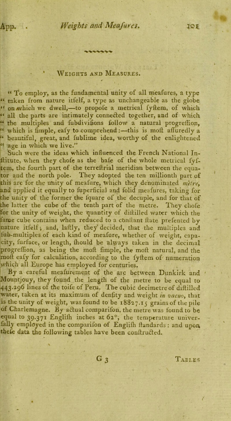 App. . Weights and Meafures, lot ' Weights and Measures. “ To employ, as the fundamental unity of all meafures, a type taken from nature itfelf, a type as unchangeable as the globe “ onAvhich we dwell,—to propofe a metrical fyftera, of which “ all the parts are intimately connected together, and of which “ the multiples and fubdivifions follow^ a natural progrellion, “ which is limple, eafy to comprehend:—this is moll all'uredly a “ beautiful, great, and fublime idea, w'orthy of the enlightened age in which we live.” Such were the ideas which influenced the French National In- ilitute, when they chofe as the bale of the whole metrical fyf- tem, the fourth part of the terreftrial meridian between the equa- ' tor and the north pole. They adopted the ten millionth part of this arc for the unity of meafure, which they denominated melre^ and applied it equally to fuperficial and folid meafures, taking for the unity of the former the fquare of the decuple, and for that of the latter the cube of the tenth part of the metre. They chofe for the unity of weight, the 'quantity of diililled water which the lame cube contains when reduced to a cDnllant date prefented by nature itfelf j and, laftly, they decided, that the multiples and |iub-multiples of each kind of meafure, whether of weight, capa- |city, furface, or length, fliould be always taken in the decimal progreflion, as being the mod fimple, the mod natural, and the Imod eafy for calculation, according to the fydem of numeration iwhich all Europe has employed for centuries. I By a careful meafurernent of the arc between Dunkirk and ' Mountjouy, they found the length of the metre to be equal to 443.296 lines of the toife of Peru. The cubic decimetre of didilled water, taken at its maximum of denflty and w'eight in vacuo, that is tlie unity of weight, was found to be 18827.15 grains of the pile of Charlemagne. By aftual coraparifon, the metre was found to be equal to 39.371 Englifh inches at 62°, the temperature univer- - fally employed in the comparifon of Englxfh dandards : and upon thefe data the following tables have been condrudled. G3 Tables (