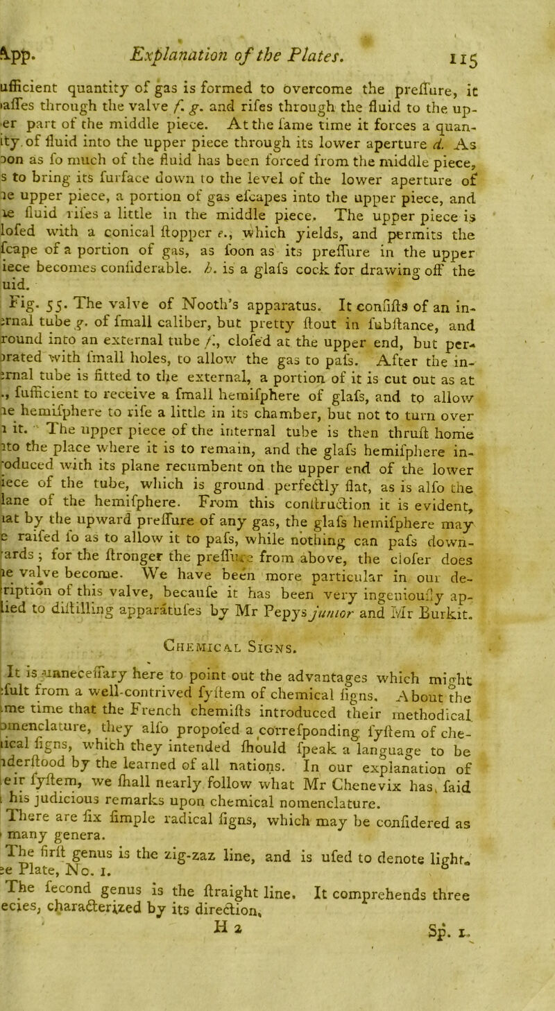 ufficient quantity of gas is formed to overcome the preffure, it lafles through the valve f. g. and rifes through the fluid to the, up- ■er part of the middle piece. At the lame time it forces a quan- ity of fluid into the upper piece through its lower aperture d. As Don as fo much of the fluid has been forced from the middle piece, s to bring its furface down to the level of the lower aperture of DC upper piece, a portion of gas efcapes into the upper piece, and le fluid riles a little in the middle piece. The upper piece is lofed with a conical Hopper r., which yields, and permits the fcape of a portion of gas, as loon as its preffure in the upper iece becomes conliderable. h. is a glafs cock, for drawing off the uid. ^ 55- The valve of Nooth’s apparatus. It connfts of an in- irnal tube g, of fmall caliber, but pretty flout in fubflance, and round into an external tube /i, clofe'd at the upper end, but per- orated with linall holes, to allow the gas to pat's. After the in- ;mal tube is fitted to the external, a portion of it is cut out as at ., fufficient to receive a fmall hemifphere of glafs, and to allow ■le hemifphere to rife a little in its chamber, but not to turn over r it. The upper piece of the internal tube is then thruft horrie ito the place where it is to remain, and the glafs hemifphere in- -oduced with its plane recumbent on the upper end of the lower lece of the tube, which is ground perfedily flat, as is alfo the lane of the hemifphere. From this conltruclion it is evident, lat by the upward preflure of any gas, the glafs hemifphere may ^ ^^tfed fo as to allow it to pafs, while nothing can pafs down- ■ ards ; for the flronger the prelTure from above, the ciofer does le valve become. We have been more particular in oui de- ription of this valve, becaufe it has been very ingenioufly ap- ied to diflilling apparatulcs by Mr Pepys junior and Mr Burkit. Chemica.l Signs. It is-unneceuary here to point out the advantages which mi<rht ;fult from a well-contrived fyflem of chemical ligns. About the ime time that the French chemifls introduced their methodical, Dinenclatuie, they alio propoled a correfponding fyflem of che- iical figns, which they intended fliould fpeak a language to be iderftood by the learned of all nations. In our explanation of :eir f^em, we fliall nearly follow what Mr Chenevix has, faid i his judicious remarks upon chemical nomenclature. There are fix fimple radical figns, which may be confidered as ’ iriany genera. The firfl genus is the zig-zaz line, and is ufed to denote lieht. ;e Plate, No. I. ^ The fecond genus is the flraight line. It comprehends three ecteS; charadlerized by its diredlion, H a Sp. I.