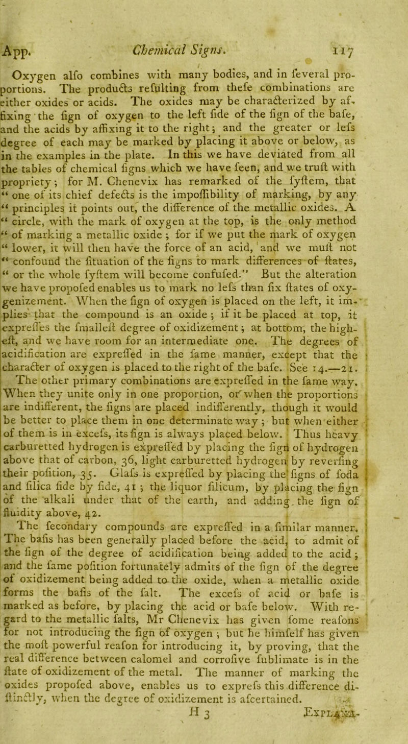 Oxygen alfo combines with many bodies, and in feveral pro- portions. The products refulting from thefe combinations are either oxides or acids. The oxides may be charaderized by aT fixing • the fign of oxygen to the left fide of the fign of the bafe, and the acids by affixing it to the right; and the greater or lefs degree of each may be marked by placing it above or below, as in the examples in the plate. In this we have deviated from all the tables of chemical figns which we have feen, and w'e truif with propriety; for M. Chenevix has remarked of the fyftem, that “ one of its chief defeds is the impoffibility of marking, by any “ principles it points out, the difference of the metallic oxides. A “ circle, with the mark of oxygen at the top, is the only method “ of marking a metallic oxide ; for if we put the mark of oxygen “ low'er, it will then have the force of an acid, and w'e rnuit not “ confound the fituation of the ligns to mark differences of ftates, “ or the whole fyftem w'ill become confufed.” But the alteration we have propofed enables us to mark no lefs than fix ftates of oxy- genizement. When the fign of oxygen is placed on the left, it Im- ■ plies- that the compound is an oxide ; if it be placed at top, it lexpreffes the fiuaileft degree of oxidizement; at bottom, the high- |eft, and we have room for an intermediate one. The degrees of jacidification are expreffed in the fame manner, except that the • icharader of oxygen is placed to the right of the bafe. See 14.-21. The other primary combinations are expreffed in the fame way. I When they unite only in one proportion, or when the proportions I are indifferent, the figns are placed indifi'erentlv, though it w’ould be better to place them in one determinate w'ay; but wlien either , of them is in excels, its fign is alw’ays placed below. Thus heavy carburetted hydrogen is expreffed by placing the figii of hydrogen I above that of carbon, 36, light carburetted hydrogen; by reverfing ; itheir pofition, 35. Glafs is exprefled by placing the’figns of foda | land filica fide by fide, 41 ; the liquor filicum, by placing the fign ' of the alkali under that of the earth, and adding, the fign of ; fluidity above, 42. ' The fecondary compounds are expreffed in a fimilar manner, j I The bafis has been generally placed before the acid, to admit of , the fign of the degree of acidification being added to the acid ; and the fame pofition fortunately admits of the fign of the degree of oxidizement being added ta the oxide, when a metallic oxide forms the bafis of the fait. The excefs of acid or bafe is marked as before, by placing the acid or bafe below, Witli re- gard to the metallic falts, Mr Chenevix has given fome reafons for not introducing the fign of oxygen ; but he himfelf has given the moft pow'erful reafon for introducing it, by proving, that the real difierence between calomel and corrofive fublimate is in the ftate of oxidizement of the metal. The manner of marking the oxides propofed above, enables us to exprefs this difference di- llinf^ly, when the degree of oxidizement is afeertained. H 3