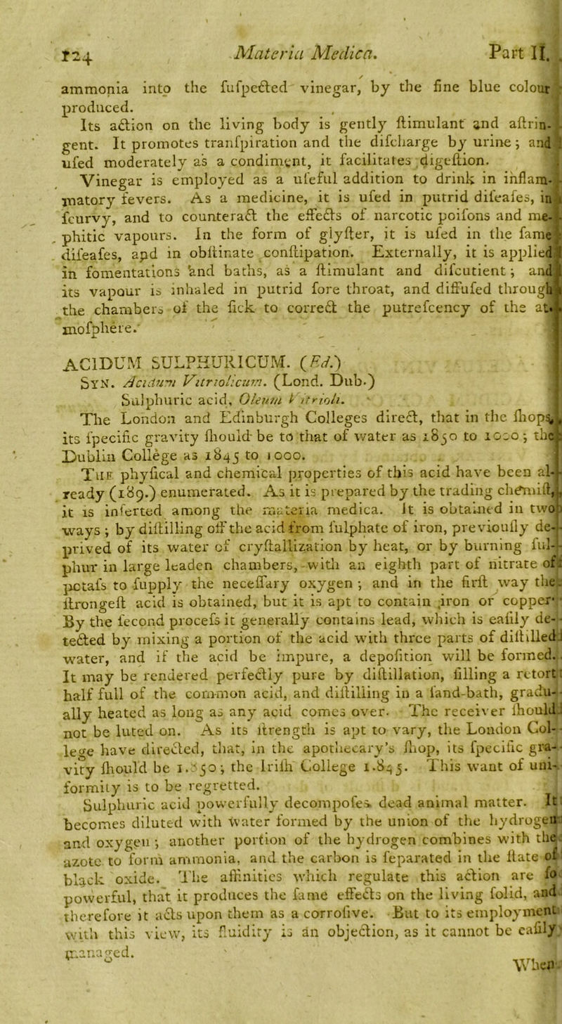 / ammonia into the fufpe^led vinegar, by the fine blue colour • produced. Its aftion on the living body is gently ftimulant and aftrin- gent. It promotes tranfpiration and the difeharge by urine; and ; ufed moderately as a condimtjnt, it facilitates digeftion. Vinegar is employed as a ufeful addition to drink in ihflam- - matory fevers. As a medicine, it is ufed in putrid difeafes, in i feurvy, and to counteraft the effedVs of narcotic poifons and me-c phitic vapours. In the form of glyfter, it is ufed in the fame; difeafes, apd in obltinate conftipation. Externally, it is applied 1 in fomentations 'and baths, as a ftimulant and difeutient; and its vapour is inhaled in putrid fore throat, and diffufed through the chamber^ of the fick to corred the putrefcency of the at« mofphere.' ACIDUM SULPHURICUM. {FJ.') ! SyX. /icidwru Vitriol’.curn. (Lond. Dub.) Sulphuric acid. Oleum I urioli. The London and Edinburgh Colleges direft, that in the lliop^t, its fpecific gravity fliould be to that of water as 18 jo to loso ; theh Dublin College as 1845 <ooo. Tue phyfical and chemical properties of this acid have been al-j- ready (i^9-) enumerated. As it is prepared by the trading chdmift,|, it IS inferted among the XVIU cC j :ia medica. It is obtained in twotj ■ways ; by diftilling olF the acid from fulphate of iron, previouily de-.- prived of its water of cryftallization by heat, or by burning ful-- phur in large leaden chambers,-witli an eighth part of nitrate of: jjctafs to fupply the neceffary oxygen-, and in the firft^waythe. ftrongeft acid is obtained, but it is apt to contain .iron or copper By the fecond procefs it genprally contains lead, which is eafily de- - tefted by mixing a portion of the acid -wnth thi'ce parts of diftiUedj water, and if the acid be impure, a depofition will be formed. It may be rendered perfecUy pure by diftillation, filling a retort: half full of the common acid, and diftilling in a land-bath, gradu- - ally heated as long as any acid comes over- The receiver Ihould.; not be luted on. As its itrength is apt to vary, the London Col- lecfe have diretfted, that, in the apothecary’s ftiop, its fpecific gra-- vity fhould be i. 'fo; the Irilh College 1-843. This want of uni- formity is to be regretted. Sulphuric acid powerfully decompofes. dead animal matter. It becomes diluted with -vvater formed by the union of the hydrogen: and oxygen ■, another portion of the hydrogen combines with the azote to form ammonia, and the carbon is feparated in the Hate of black oxide. Tiie affinities which regulate this aclion are fo powerful, that it produces the fame effeds on the living folid, and therefore it acts upon them as a corrolive. But to its employment with this view, its f.uidiry is an objection, as it cannot be eafily p.anagcd. When