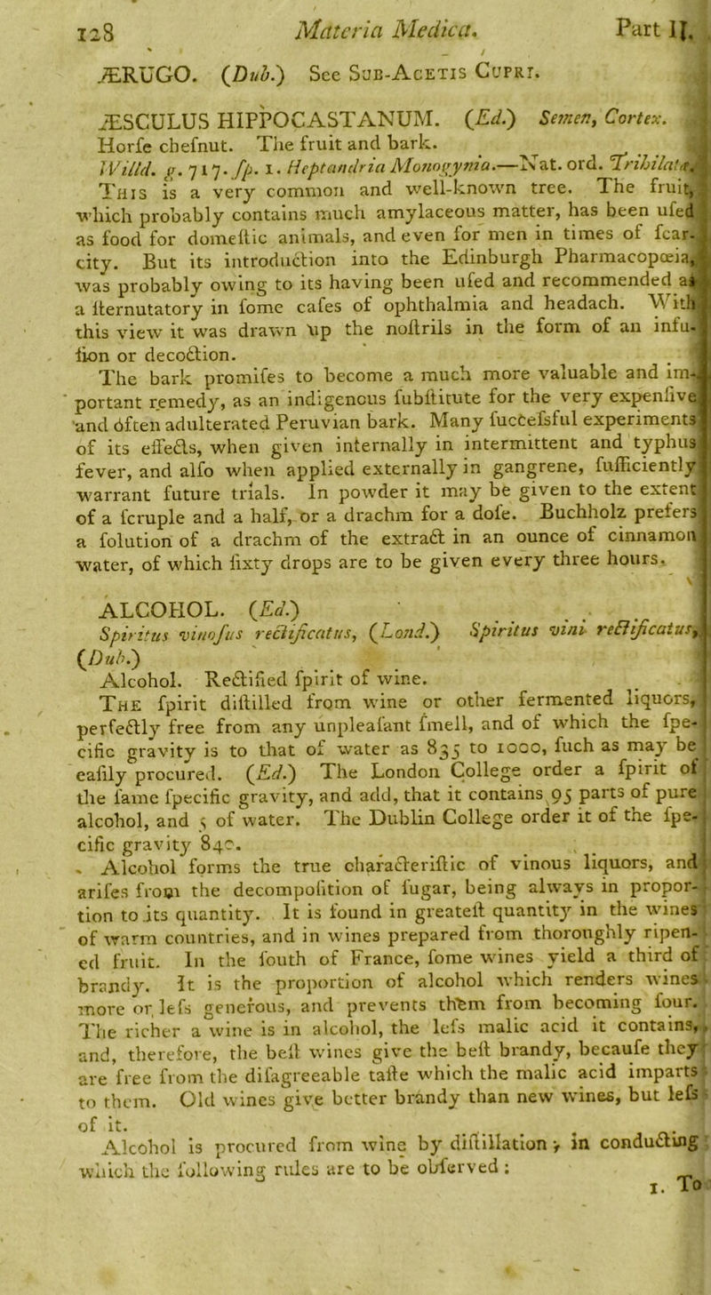 ^RUGO. (Dub.') See S'JB-Acetis Cuprt. ^^.SCULUS HIFPOCASTANUM. (_Ed.) Semen, Cortex. Horfe chefnut. The fruit and bark. _ .rr- • • IVilhL iu 717- 1- lieptandria Monoiiyma*—xvat.ord. xnhilai^^ ^ This is a very common and well-known tree. The fruit,! which probably contains much amylaceous matter, has been ufed _ as food for domeltie animals, and even for men in times of fear- j city. But its introduction into the Edinburgh Pharmacopoeia, i was probably owing to its having been ufed and recommended air, a Iternutatory in fome cafes of ophthalmia and headach. W ithi this view' It was drawn \ip the noftrils in the form of aii infu- lion or decoftion. The bark promifes to become a much more valuable and im-j portant remedy, as an indigenous fubftitute for the very exj^nlivej 'and dfteii adulterated Peruvian bark. Many fucCefsful experiments of its elTeds, when given internally in intermittent and typhus fever, and alfo when applied externally in gangrene, fufficiently! w'arrant future trials. In powder it may be given to the extent of a fcruple and a half, or a drachm for a dole. Buchholz prefers a folution of a drachm of the extraft in an ounce of cinnamon water, of which lixty drops are to be given every three hours, V' ALCOHOL. (Eti.) Spiritus ‘vinofus reciiftcatus, (^Lo?id.') Spiritus vinl reBiJicatus,, {J)uhd) Alcohol. Reftified fpirit of wine. The fpirit diftilled from w'ine or other fermented liquors, ' perfeftly free from any unpleafant fmell, and of which the fpe- cific gravity is to that of water as 8^5 1000, fuch as may be ealily procured. (^Ed.') The London College order a fpirit of the fame fpecific gravity, and add, that it contains 95 p^tt^ of pure alcohol, and s of water. The Dublin College order it of the fpe- cific gravity 840. » Alcohol forms the true chafaclerlftlc of vinous liquors, and arifes from the decompolition of iugar, being always in propor- tion to its quantity. It is found in greateft quantity in the wines of warm countries, and in wines prepared from thoroughly ripen- ed fruit. In the fouth of France, fome wines yield a third of brandy. It is the proportion of alcohol which renders tvines more or, lefs generous, and prevents thibm from becoming four. The richer a wine is in alcoliol, the lefs malic acid it contains,, and, therefore, the bell wines give the bell brandy, becaufe they are free from the difagreeable talle which the malic acid imparts to them. Old wines give better brandy than new wines, but lefs of it. , Alcohol is procured from wine by diflillation > in conducting which the following rules are to be obferved ; I. To