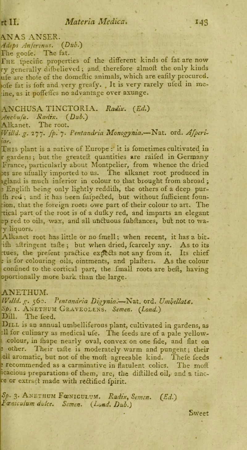 fVNAS ANSER. A dips Aiijerinus. (JDuh-') The gooi'e. The fat. ' rHE^ipecilic properties of the different kinds of fat are now ry generally dilbelieved; ^nd. therefore almoff the only kinds ;ufe are thoie of the domeftic animals, which are eafily procured, ^ofe fat is foft and very greafy. . It is very rarely ufed in me- :ine, as it poffelfes no advantage over axunge. ANCHUSA TINCTORIA. Radix. {Ed.~) Anebufa. Radix. (^Dub.^ Alkanet. The root. 'WiLld. g. 277. fp-’J- Pentandria Monogynia.—Nat. ord. Afperi- Icif. I [This plant is a native of Europe it is fometimes cultivated in r gardens; but the greateft quantities are raifed in Germany i France, particularly about Montpelier, from whence the dried pts are ufually imported to us. The alkanet root produced in agland is much inferior in colour to that brought from abroad ; j; Englilh being only lightly reddilh, the others of a deep pur- i Ih red ; and it has been fufpedled, but without fufficient foun- rion, that the foreign roots owe part of their colour to art. The tical part of the root is of a duiky red, and imparts an elegant ep red to oils, wax, and all utidduous fubftances, but not to wa- •y liquors. Alkanet root has little or no fmell; when recent, it has a bit- ■iffi altringent tafte ; but when dried, fcarcely any. As to its rtues, the prefent practice ex^dts not any fi'om it. Its chief ; is for colouring oils, ointments, and plafters. As the colour i confined to the cortical part, the fmall roots are beft, having oportionally more bark than the large. ANETHUM. dVilld.g. 560. Pentandria Digyniai—Nat. ord. Unil)ellat£. sp. I. ANETHtTM Graveoeens. Semen. (Land.) Dill. Tlie feed. . :Dill is an annual umbelliferous plant, cultivated in gardens, as ell for culinary as medical ufe. The feeds are of a pale yellow- 1 colour, in fhape nearly oval, convex on one fide, and flat on J other. Their tafte is moderately warm and pungent; their .ell aromatic, but not of the moft agreeable kind. Thefe feeds : recommended as a carminative in flatulent colics. The moft icacious preparations of them, are, the diftilled oil, and a tinc- i.'e or extract made with reftified fpirit. Sp. 3 Anethum FoeNicULUM. Radix, Semen. C^d.) I'oetntuium duke. Semen. {Lund. Dub.) Sweet