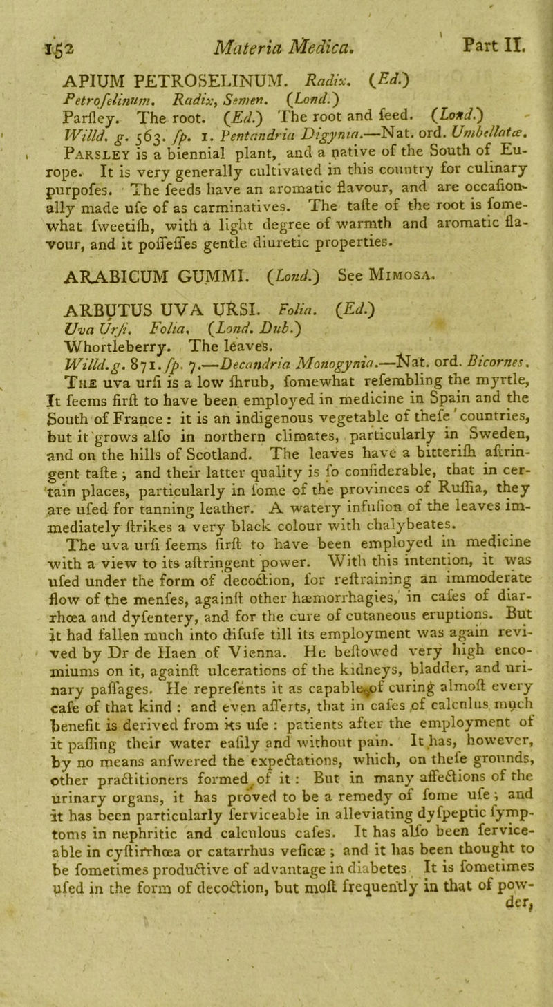 \ APIUM PETROSELINUM. Radix. i^Ed.) Petrqfelinnm. Radix, Semen. (Londd) Parflcy. The root. (Ed.') The root and feed. (^Londi) Willd. g. 563. fp. I. Ventandriu Dig}>nia.—Nit. ord. Umbdhtce. Parsley is a biennial plant, and a native of the South of Eu- rope. It is very generally cultivated in this country for culinary purpofes. The feeds have an aromatic flavour, and are occafion- ally made ufe of as carminatives. The tafte of the root is fome- what fweetilh, with a light degree of warmth and aromatic fla- vour, and it polTeffes gentle diuretic properties. ARABICUM GUMMI. {Lo?id.') See Mimosa. ARBUTUS UVA URSI. Folia. {Ed.) Uva Urji. Folia. {Land. Dub.) Whortleberry. The leaves. IVilld.g. 9.—Decandria Monogynia.—Nat. ord. Btcornes. The uva urfi is a low Ihrub, foraewhat refembling the myrtle, It feems firft to have been, employed in medicine in Spain and the South of France ; it is an indigenous vegetable of thefe' countries, but it grows alfo in northern climates, particularly in Sweden, and on the hills of Scotland. The leaves have a bitterilh afcrin- gent tafte ; and their latter quality is fo conflderable, that in cer- tain places, particularly in fome of the provinces of Rullia, they are ufed for tanning leather. A watery infufion of the leaves im- mediately ftrikes a very black colour with chalybeates. The uva urli feems firft to have been employed in medicine with a view to its aftringent power. With this intention, it was ufed under the form of decodtion, for reftraining an immoderate flow of the menfes, againft other haemorrhagies, in cafes of diar- rhoea and dyfentery, and for the cure of cutaneous eruptions. But it had fallen much into difufe till its employment was again revi- ved by Dr de Haen of Vienna. He bellowed very high enco- miums on it, againft ulcerations of the kidneys, bladder, and uri- nary paffages. He reprefents it as capablcujpf curing almoft every cafe of that kind : and even afl'erts, that in cafes ,of calcnlus much benefit is derived from ks ufe : patients after the employment of it pafling their water ealily and without pain. It has, however, by no means anfwered the expedlations, which, on thefe grounds, other pradlitioners formed^ of it: But in many affedlions of the urinary organs, it has proved to be a remedy of fome ufe; and it has been particularly ferviceable in alleviating dyfpeptic fymp- tonis in nephritic and calculous cafes. It has alfo been fervice- able in cyftirtrhoea or catarrhus veficffi ; and it has been thought to be fometimes produdlive of advantage in diabetes It is fometimes ufed in the form of decodlion, but moil frequently in that of pow-