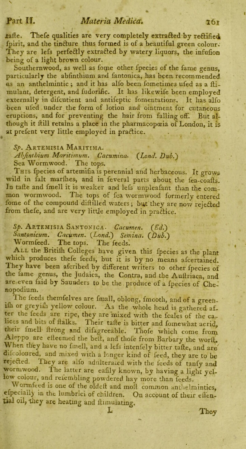 lalle. Thefe qualities are very completely extrafted by reftlfled fpirit, and the tinfture thus formed is of a beautiful green colour. They are lefs perfedlly extrafted by watery liquors, the infufion being of a light brown colour. Southernwood, as well as fome other fpecies of the fame genus, particularly the abfinthium and fantonica, has been recommended fls an anthelmintic ; and it has alfo been fometimes ufed as a fli- mulant, detergent, and fudoriiic. It has likewife been employed externally in difeutient and antifeptic fomentations. It has alfo been ufed under the form of lotion and ointment for cutaneous eruptions, and for preventing the hair from falling off. But al- though it ftill retains a place in the pharmacopoeia of London, it is at prefent very little employed in praftice. > Sp. Artemisia Maritima. Ahjinthium Maritimum. Caenmiua^ {LoniL Dub.') Sea Wormwood. The tops. This fpecies of artemifia is perennial and herbaceous. It grows W'ild in fait marlhes, and in feveral parts about the fea-coafts. In tafte and fmell it is weaker and lefs unpleafant than the com- mon wormwood. The tops of fca wormwood formerly entered fome of the compouild diftilled waters; but they are now rejeded from thefe, and are very little employed in pradice. Sp. Artemisia Santoxica. Cacumen. {Ed.') Santonicum. Cacumen. {Land.') Semina. (Z)»3.) W'ormfeed. The tops. The feeds. All the Britilh Colleges have given this fpecies as the plant which produces thefe feeds, but it is by no means afeertained. They have been aferibed by different writers to other fpecies of the fame genus, the Judaica, the Contra, and the Auftriaca, and are even faid by Saunders to be the produce of a fpecies of Che- nopodium. ✓ Tbe feeds themfelves are fmall, oblong, fmooth, and of a greeh- ifli or greyiilr yellow colour. As the whole head is gathered af. ter the feeds are ripe, they are mixed with the fcales of the ca- lices and bits of ftalks. T heir tafte is bitter and fomewhat acrid, their Imell ftrong and difagreeable. Thofe which come from A^leppo are efteemed the beft, and thofe from Barbary the worlL hen they have no fmell, and a lefs intenfely bitter tafte, and are^ ddcoloured, and mixed with a longer kind of feed, they are to be rejefted. They are aifo adnltera4.ed with the feeds of tanfy and wormwood. The latter are eafily known, by having a light yel- low colour, and refembling powdered hay more than feeds. Wormfeed is one of the oldeft and molt common antlielmintics, efpeciailj in the lumbrici of children. On account of their elVen- tJal oil, they are heating and ftimulating. They