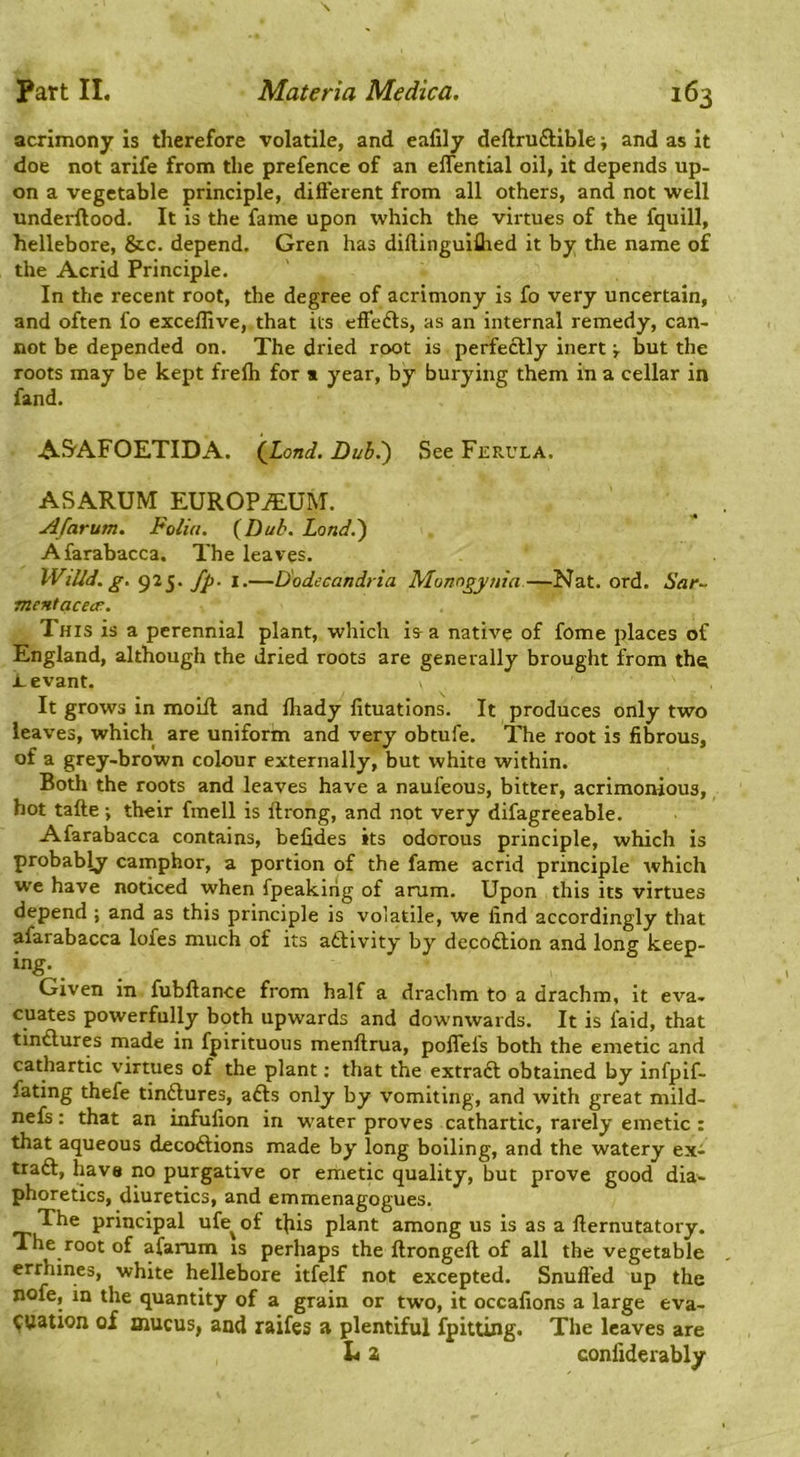 acrimony is therefore volatile, and ealily deftruftible and as it doe not arife from the prefence of an elTential oil, it depends up- on a vegetable principle, difterent from all others, and not well underftood. It is the fame upon which the virtues of the fquill, hellebore, &c. depend. Gren has dillinguiflied it by the name of the Acrid Principle. In the recent root, the degree of acrimony is fo very uncertain, and often fo exceflive, that its effedts, as an internal remedy, can- not be depended on. The dried root is perfectly inert r but the roots may be kept frefh for * year, by burying them in a cellar in fand. A&AFOETIDA. (JLond. Dubi) See Ferula. ASARUM EUROPIUM. ^ . Jlfarum. Folia. (^Dub. Land.') Afarabacca. The leaves. WiUd.g. 925. fp- I.—D'odecandria Monogynia—Nat. ord. Sar- mcHtacea:. This is a perennial plant, which ia a nath’^e of fome places of England, although the dried roots are generally brought from th^ i_evant. It grows in molfl and ftiady fituations. It produces only two leaves, which are uniform and very obtufe. The root is fibrous, of a grey-brown colour externally, but white within. Both the roots and leaves have a naufeous, bitter, acrimonious, hot tafte •, their fmell is ftrong, and not very difagreeable. Afarabacca contains, befides its odorous principle, which is probably camphor, a portion of the fame acrid principle Avhich we have noticed when fpeaking of arum. Upon this its virtues depend ; and as this principle is volatile, we find accordingly that afarabacca lofes much of its aftivity by decodion and long keep- ing. Given in fubftance from half a drachm to a drachm, it eva- cuates powerfully both upwards and downwards. It is faid, that tindures made in fpirituous menftrua, pofleis both the emetic and cathartic virtues of the plant: that the extrad obtained by infpif- fating thefe tindures, ads only by vomiting, and with great mild- nefs: that an infufion in water proves cathartic, rarely emetic: that aqueous decodions made by long boiling, and the watery ex- trad, have no purgative or emetic quality, but prove good dia- phoretics, diuretics, and emmenagogues. The principal ufe^ of this plant among us is as a fternutatory. The root of afarum is perhaps the ftrongeft of all the vegetable , ermines, white hellebore itfelf not excepted. Snufled up the nofe, in the quantity of a grain or two, it occafions a large eva- luation of mucus, and raifes a plentiful fpitting. The leaves are L 2 conliderably