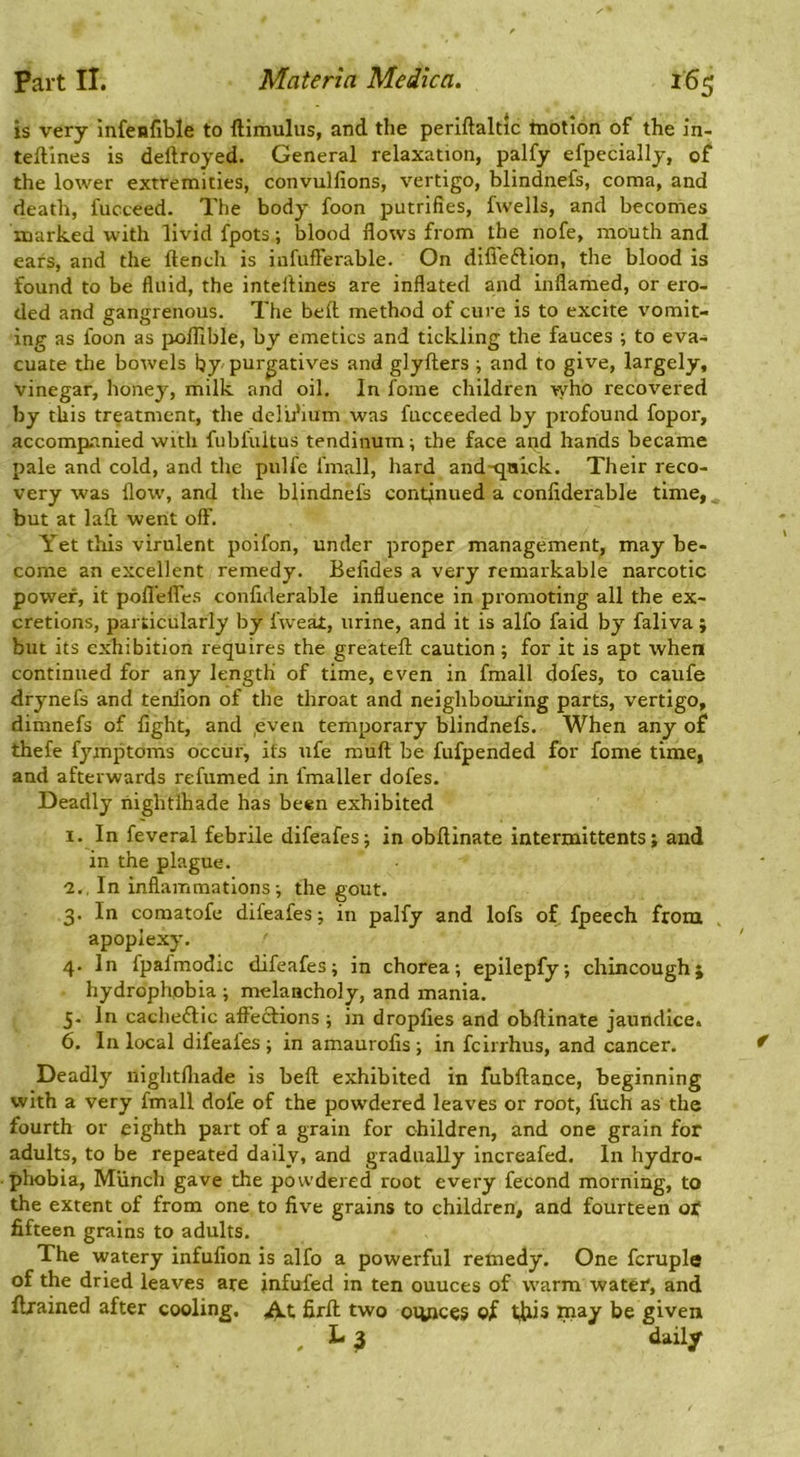 is very infenfible to ftimuliis, and the periftaltic motion of the in- teftines is deftroyed. General relaxation, palfy efpecially, of the lower extremities, convulfions, vertigo, blindnefs, coma, and death, fucceed. The body foon putrifies, fwells, and becomes marked with livid fpots; blood flows from the nofe, mouth and ears, and the flench is infufferable. On difi'eftion, the blood is found to be fluid, the inteflines are inflated and inflamed, or ero- ded and gangrenous. The befl method of cure is to excite vomit- ing as foon as poflible, by emetics and tickling the fauces ; to eva- cuate the bowels by purgatives and glyflers •, and to give, largely, vinegar, honey, milk and oil. In fome children who recovered by this treatment, the deiifium was fucceeded by profound fopor, accompanied with fubfultus tendinum; the face and hands became pale and cold, and the piilfe fmall, hard and-qnick. Their reco- very was flow, and the blindnefs continued a confiderable time, ^ but at laft went off. Yet this virulent poifon, under proper management, may be- come an excellent remedy. Belides a very remarkable narcotic power, it pofl'efles confiderable influence in promoting all the ex- cretions, particularly by fweat, urine, and it is alfo faid by faliva ; but its exhibition requires the greateft caution; for it is apt when continued for any length of time, even in fmall dofes, to caufe drynefs and tenlion of the throat and neighbouring parts, vertigo, dimnefs of fight, and ,even temporary blindnefs. When any of thefe fymptoms occur, its ufe mufl be fufpended for fome time, and afterwards refumed in fmaller dofes. Deadly liightlhade has been exhibited I. In feveral febrile difeafesj in obftinate intermittents; and in the plague. 'i.. In inflammations; the gout. 3. In comatofe difeafes; in palfy and lofs of fpeech from . apoplexy. 4. In fpafmodic difeafes; in chorea; epilepfy; chincoughj hydrophobia ; melancholy, and mania. 5. In cacheftic affections ; in dropfies and obftinate jaundice. 6. In local difeaies ; in amaurofis ; in fcirrhus, and cancer. Deadly nlghtfliade is befl exhibited in fubftance, beginning with a very fmall dofe of the powdered leaves or root, fuch as the fourth or eighth part of a grain for children, and one grain for adults, to be repeated daily, and gradually increafed. In hydro- phobia, Miinch gave the powdered root every fecond morning, to the extent of from one to five grains to children, and fourteen of fifteen grains to adults. The watery infufion is alfo a powerful remedy. One fcruple of the dried leaves are jnfufed in ten ounces of warm water, and Ilrained after cooling. firft two ounces ©f this rnay be given L ^ daily