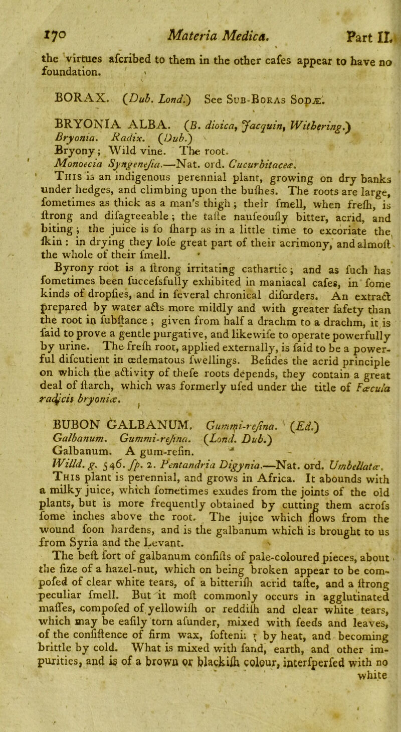 the virmes afcribed to them in the other cafes appear to have no foundation. BORAX. (^Dub. Land.') See Sub-Boras Sop^. BRYONIA ALBA. (5. dioicoj Jacquin, Withering^ Bry onta. Radix. Bryony; Wild vine. The root. Monoecia Syngenejia.—Nat. ord. Cucurbitaces. This is an indigenous perennial plant, growing on dry banks under hedges, and climbing upon the bulhes. The roots are large, fometimes as thick as a man's thigh ; their fmell, when frelh, is Itrong and difagreeable; the talle naufeoufly bitter, acrid, and biting ; the juice is lo lharp as in a little time to excoriate the Ikin : in drying they lofe great part of their acrimony, andalmoft' the whole of their fmell. Byrony root is a Itrong irritating cathartic; and as fuch has fometimes been fuccefsfully exhibited in maniacal cafes, in fome kinds of dropfies, and in feveral chronical diforders. An extraft prepared by water afts more mildly and with greater fafety than the root in fubftance ; given from half a drachm to a drachm, it is faid to prove a gentle purgative, and likewife to operate powerfully by urine. The frelh root, applied externally, is faid to be a power- ful difcutient in cedematous fwellings. Befides the acrid principle on which the activity of thefe roots depends, they contain a great deal of flarch, which was formerly ufed under the title of Faecula radqcis bryonia. ^ BUBON 6ALBANUM. Gumnfi-rejina. (^£d.^ Galbanum. Gummi-rejina. (jLond. Dub.') Galbanum. A gum-relin. Wind. g. 546. fp. 2. Pentandria Digynia.—Nat. ord. Umbellata-. This plant is perennial, and grows in Africa. It abounds with a milky juice, w hich fometimes exudes from the joints of the old plants, but is more frequently obtained by cutting them acrofs fome inches above the root. The jujce which nows from the wound foon hardens, and is the galbanum w’hich is brought to us from Syria and the Levant. The bell, fort of galbanum conlills of pale-coloured pieces, about ■ the lize of a hazel-nut, which on being broken appear to be com- pofed of clear white tears, of a bitterilli acrid take, and a Itrong peculiar fmell. But it moll commonly occurs in agglutinated mafles, compofed of yellowilh or reddilh and clear white tears, which may be ealily torn afunder, mixed with feeds and leaves, of the conllftence of firm wax, foftenii ^ by heat, and becoming brittle by cold. What is mixed with fand, earth, and other im- purities, and is of a brown or blacjiilh colour, interfperfed with no white