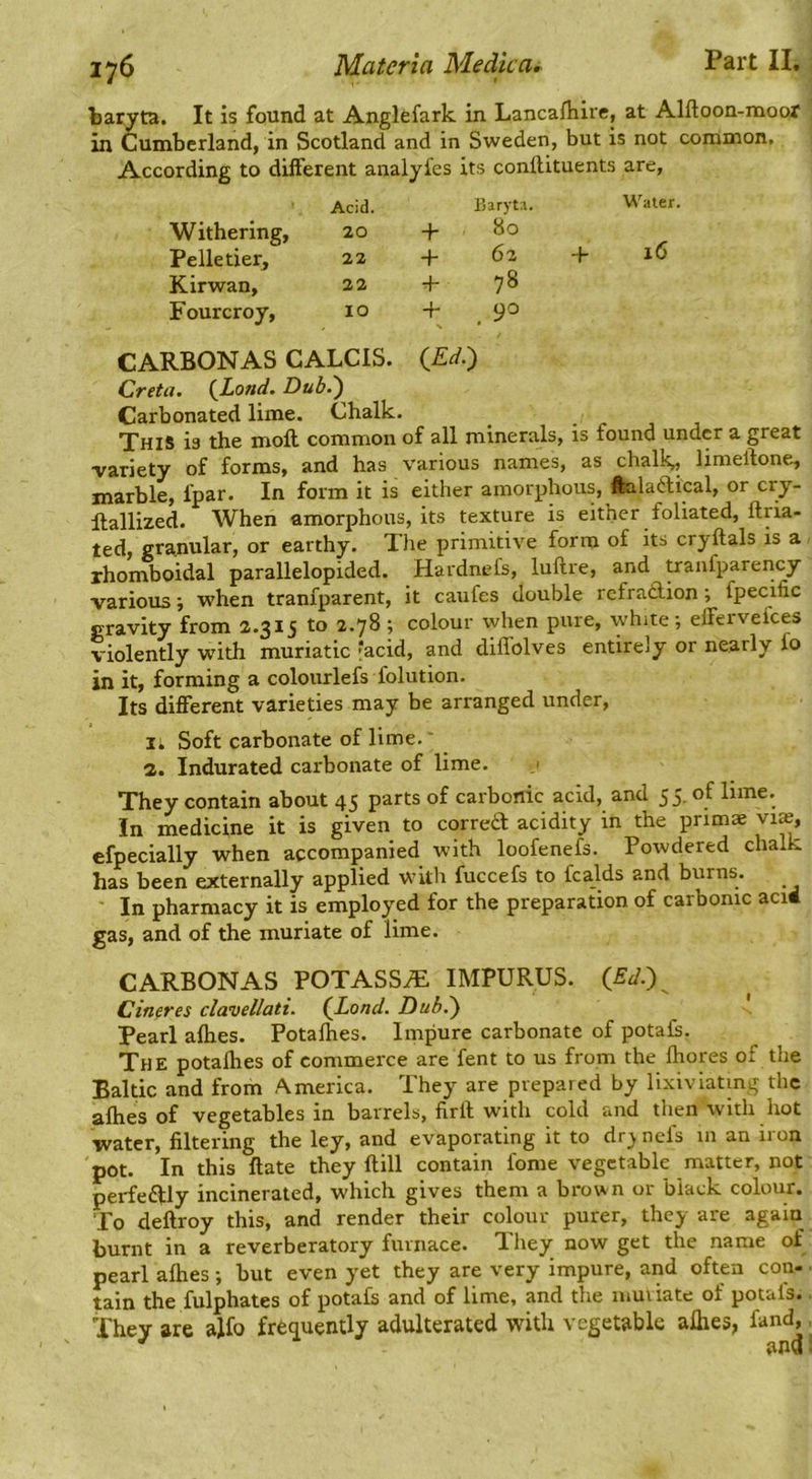 baryta. It is found at Anglefark in Lancafliire, at Alftoon-moor in Cumberland, in Scotland and in Sweden, but is not common. According to different analyfes its conftituents are, Acid. Withering, 20 Pelletier, 22 Kirwan, 22 Fourcroy, 10 CARBONAS CALCIS. Creta. (^Lond. Dub.') Carbonated lime. Chalk. This is the moft common of all minerals, is found under a great •variety of forms, and has various names, as chalk, limeftone., marble, fpar. In form it is either amorphous, feilaftical, or cry- Rallized. When amorphous, its texture is either foliated, ftria- ted, granular, or earthy. The primitive form of its cryftals is a rhomboidal parallelopided. Hardnefs, luftre, and pranfparency variouswhen tranfparent, it caufes double refra£lion; fpecific gravity from 2.315 to 2.78 ; colour when pure, white •, eifervefees violently with muriatic facid, and diffolves entirely or nearly fo in it, forming a colourlefs folution. Its different varieties may be arranged under, II Soft carbonate of lime.' a. Indurated carbonate of lime. j They contain about 45 parts of carbonic acid, and 55. of lime. In medicine it is given to corretf acidity in the primae vi», cfpecially when accompanied with loofenefs. Powdered chalk has been externally applied with fuccefs to fcalds and burns. ■ In pharmacy it is employed for the preparation of carbonic aci4 gas, and of the muriate of lime. CARBONAS POTASSA: IMPURUS. (_Ed.) Cineres clavellati. (J^ond. Dub.) Pearl afhes. Potafhes. Impure carbonate of potafs. The potafhes of commerce are fent to us from the Ihores of the Baltic and from America. They are prepared by lixiviating the afhes of vegetables in barrels, firlf with cold and tlien with hot water, filtering the ley, and evaporating it to dr;> nefs in an iron pot. In this flate they ftill contain fome vegetable matter, not perfe6fly incinerated, which gives them a brown or black colour. To deftroy this, and render their colour purer, they are again burnt in a reverberatory furnace. They now get the name of pearl afhes •, but even yet they are very impure, and often con- ■ tain the fulphates of potafs and of lime, and the muriate of potafs. They are ajfo frequently adulterated with vegetable afhes, fand,, Barytr. Water. + 80 + 62 -f 16 + 78 + 90 (Ed.)