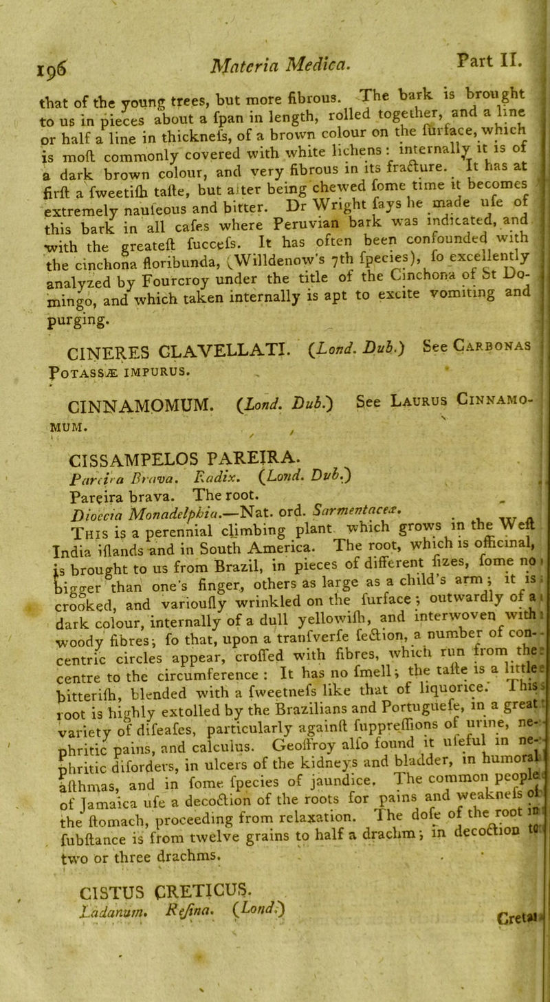 ig6 that of the young trees, but more fibrous. The bark is brought to us in pieces about a fpan in length, rolled together, and a line or half a line in thicknel's, of a brown colour on the fin face, which is mod commonly covered with white lichens: imernally it is o a dark brown colour, and very fibrous in its fraaure. It has at firft a fweetilb tafie, but a^ter being chewed fome time it becomes extremely nauleous and bitter. Dr Wright fays he made ufe of this bark in all cafes where Peruvian bark was indicated, and vvith the greateft fuccefs. It has often been confounded with the cinchona floribunda, .Willdenow’s 7th fpecies), fo excellently analyzed by Fourcroy under the title of the Cinchona of bt Do- mingo, and which taken internally is apt to excite vomiting and purging. CINERES GLAVELLATI. {Land. Duh.) POTASSJE IMPURUS. See C.'i.RBONAS CINNAMOMUM. MUM. {Land. Bub:) See Laurus Cinnamo- CISSAMPELOS PAREIRA. Pnrci' a Drnva, Radix. (J^OJid. Dub.^ ^ Pareira brava. The root. Dioccia Monadelphiu.—Nat. ord. Sarmentace^. ^ i. nr « This is a perennial climbing plant which grows in the Weft India Hlands and in South America. The root, which is officinal, is brought to us from Brazil, in pieces of different fizes, fome no 1 bigger than one's finger, others as large as a child’s arm ; it is; crooked, and varioufly wrinkled on the furface ; outwardly of a i dark colour, internally of a dull yellowifli, and interwoven with 1 woody fibres; fo that, upon a tranfverfe feaion, a number of con-- centric circles appear, croffed with fibres, whicti run from the r centre to the circumference : It has no fmell; the tafte is a littlee bitteriffi, blended with a fweetnefs like that of liquorice. lhi^> root is highly extolled by the Brazilians and Portuguefe, in a great t variety of difeafes, particularly againft fuppreffions of urine, ne- ■ phritic pains, and calculus. Geolfroy alfo found it uteful in ne-- phritic diforders, in ulcers of the kidneys and bladder, m humora hfthmas, and in fome fpecies of jaundice. The common people of Jamaica ufe a decoaion of the roots for pains and weaknefs ol the ftomach, proceeding froni relaxation. The dofe of thyoo fubftance is from twelve grains to half a drachm; in decoftion two or three drachms. CISTUS CRETICUS. Ladanurn, Rejina. Cret»