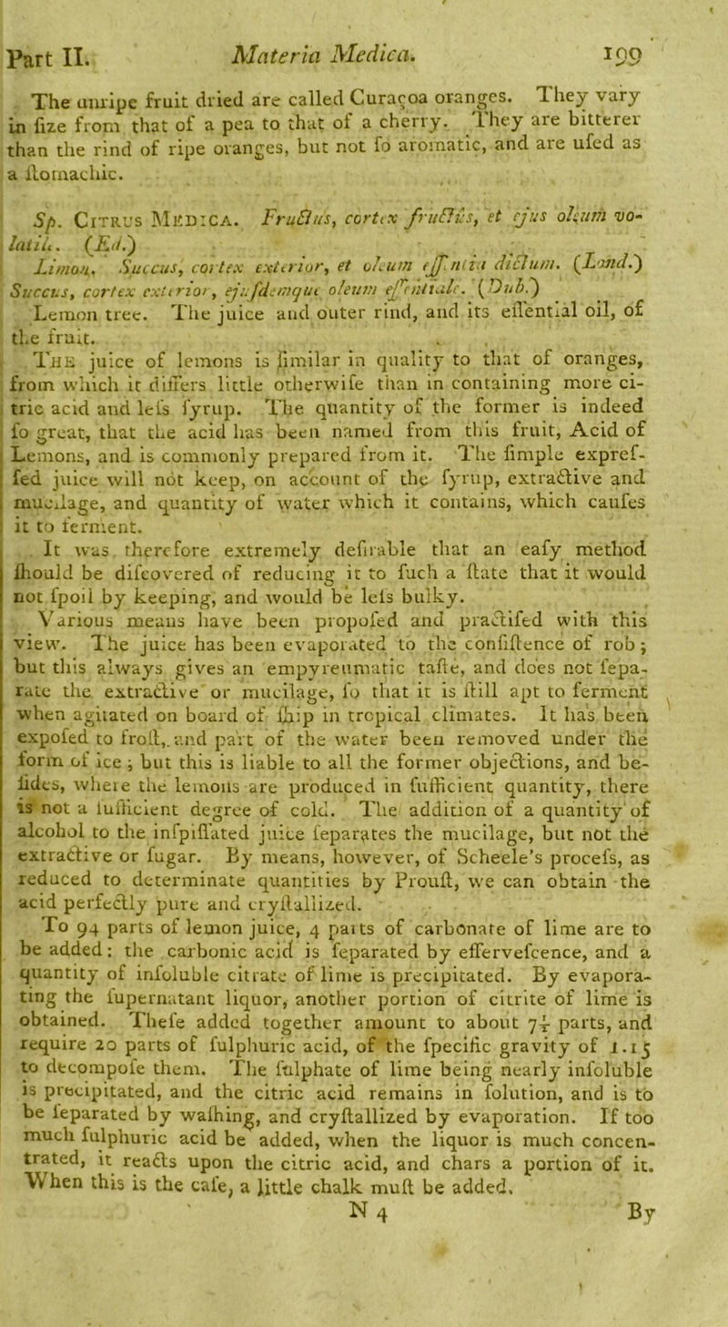 The unripe fruit dried are called Curaroa oranges. They vary In fize from that of a pea to that of a cherry. Ihey are bitterer than the rind of ripe oranges, but not fo aromatic, and are ufed as a lloinachic. S[i. ClTRt's iMKDrCA. FruBus, cortiX fruBus, et cjus oJsum DO- Inliit. (-£(/.) Lunon. Sfucus, cortex exterior, et oleum ejj’.ndu diEluni. (LondE) Succus, cortex ext trior, ejufdemqut oleum ejjcniiiilc. i^Dubd) Lemon tree. The juice and outer rind, and its eflential oil, of the fruit. TiiE juice of lemons is jTimilar in quality to that of oranges, from wliich it difFers little otherwife tiian in containing more ci- tric acid and lei's fyrup. The quantity of the former is indeed fo great, that the acid has been named from this fruit. Acid of Lemons, and is commonly prepared irom it. The limple expref- , fed juice will not keep, on account of the fyrup, extra£li\m and ( muoiiage, and quantity of water which it contains, which caufes it to ferment. It was therefore extremely defirable that an eafy method Ihould be difeovered of reducing it to fuch a ftate that it would not fpoil by keeping, and would be lels bulky. Various means have been propofed and practifed with this view. The juice has been evaporated to the confidence of rob; but this always gives an empyreumatic tafte, and does not fepa- rate the extratlive or mucilage, fo that it is dill apt to ferment when agitated on board of fhip in tropical climates. It has been expofed to frod,. and part of the water been removed under the form of ice ; but this is liable to all the former objections, and be- lides, wheie the lemons are produced in fufficient, quantity, there is not a lufhcient degree of cold. The addition of a quantity'of alcohol to the infpid'ated juice fepar^ites the mucilage, but not the extractive or fugar. By means, however, of Scheele’s procefs, as reduced to determinate quantities by Proud, we can obtain the acid perfectly pure and crydallized. To 94 parts of lemon juice, 4 paits of carbonate of lime are to be added: the carbonic acid is feparated by effervefcence, and a quantity of infoluble citrate of lime is precipitated. By evapora- ting the fupernatant licjuor, another portion of citrite of lime is obtained. Thefe added together amount to about q- parts, and require 20 parts of fulphuric acid, of the fpecilic gravity of 1.15 to decompofe them. The ftilphate of lime being nearly infoluble is precipitated, and the citric acid remains in folution, and is to be feparated by walking, and crydallized by evaporation. If too much fulphuric acid be added, when the liquor is much concen- trated, it readls upon the citric acid, and chars a portion of it. When this is the cafe, a little chalk mud be added. N 4 By