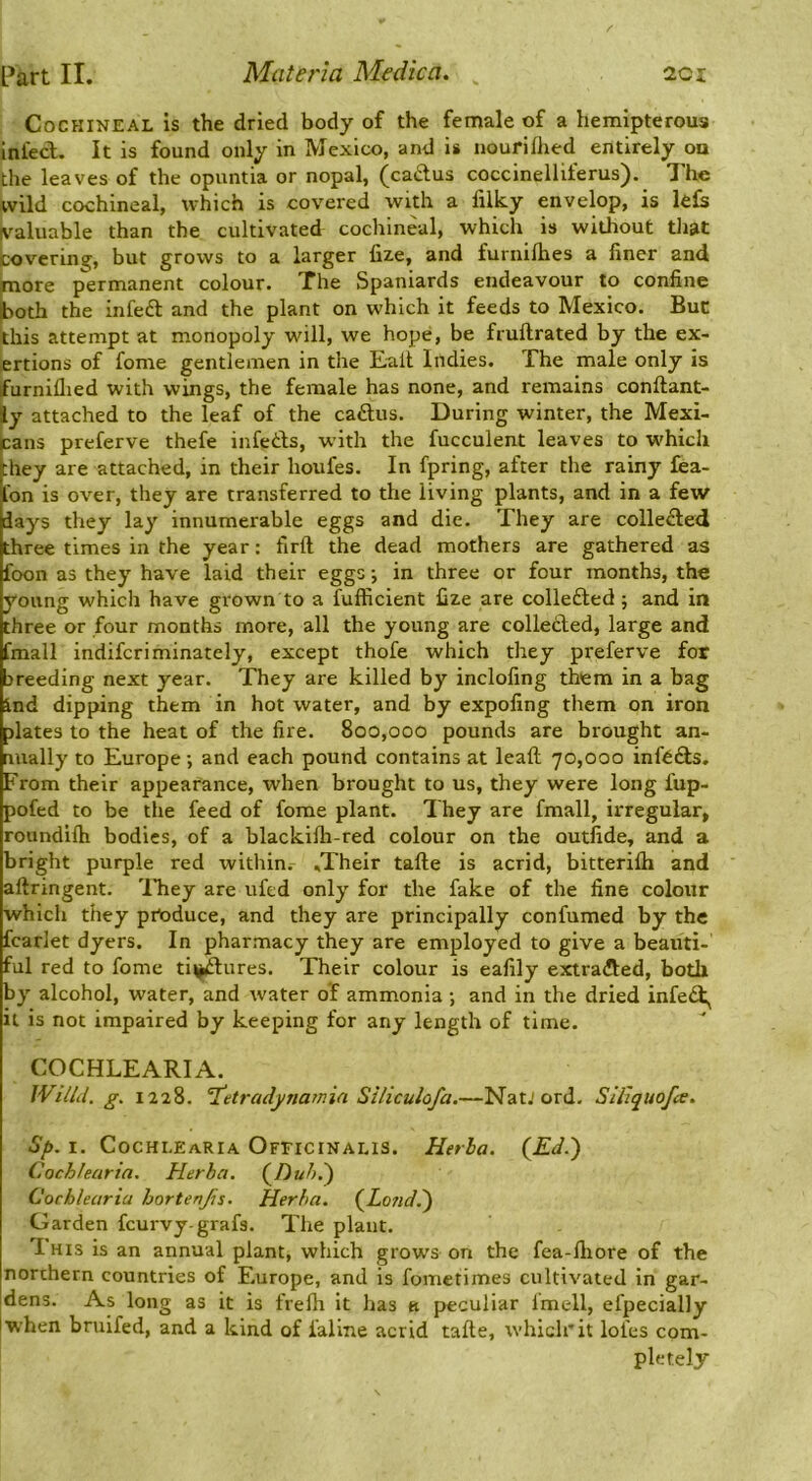 Cochineal is the dried body of the female of a hemipterous infecl. It is found only in Mexico, and is nourifhed entirely on the leaves of the opuntia or nopal, (callus coccinelliferus). The wild cochineal, which is covered with a filky envelop, is lefs valuable than the cultivated cochineal, which is without that covering, but grows to a larger fize, and furnilhes a finer and more permanent colour. The Spaniards endeavour to confine jaoth the infeft and the plant on which it feeds to Mexico. But this attempt at monopoly will, we hope, be fruftrated by the ex- ertions of fome gentlemen in the Tail Indies. The male only is furniflied with wings, the female has none, and remains conftant- ly attached to the leaf of the ca£tus. During winter, the Mexi- cans preferve thefe infetls, w'ith the fucculent leaves to which they are attached, in their houfes. In fpring, after the rainy £ea- Ibn is over, they are transferred to the living plants, and in a few days they lay innumerable eggs and die. They are collected three times in the year: firft the dead mothers are gathered as foon as they have laid their eggs j in three or four months, the young which have grown to a fufficient fize are collected; and in three or four months more, all the young are colletled, large and fmall indifcriminately, except thofe which they preferve for breeding next year. They are killed by inclofing them in a bag ind dipping them in hot water, and by expofing them on iron plates to the heat of the fire. 800,000 pounds are brought an- nually to Europe; and each pound contains at leafl; 70,000 infers. From their appearance, when brought to us, they were long fup- pofed to be the feed of fome plant. They are fmall, irregular, roundilh bodies, of a blackilh-red colour on the outfide, and a bright purple red within. .Their tafte is acrid, bitterilh and aftringent. 'ITiey are ufed only for the fake of the fine colour which they produce, and they are principally confumed by the fcarlet dyers. In pharmacy they are employed to give a beauti- ful red to fome ti^ures. Their colour is eafily extracfled, both by alcohol, water, and water of ammonia ; and in the dried infe<3:^ it is not impaired by keeping for any length of time. COCHLEARIA. WilU. g. 1228. T^etradynamin Siliculofa.—NatJ ord. Sillquofce. Sp. I. Cochlearia Ofeicinalis. Herla. Cochfearin. Herba. (^Dub.') Cochlearia hortenjis. Herba. (^Lond,^ Garden feurvy-grafs. The plant. I HIS is an annual plant, which grows on the fea-fliore of the northern countries of Europe, and is fometimes cultivated in gar- dens. As long as it is frelh it has ti jjeculiar Imell, efpecially when bruifed, and a kind of faline acrid tafte, which’it lofes com- pletely