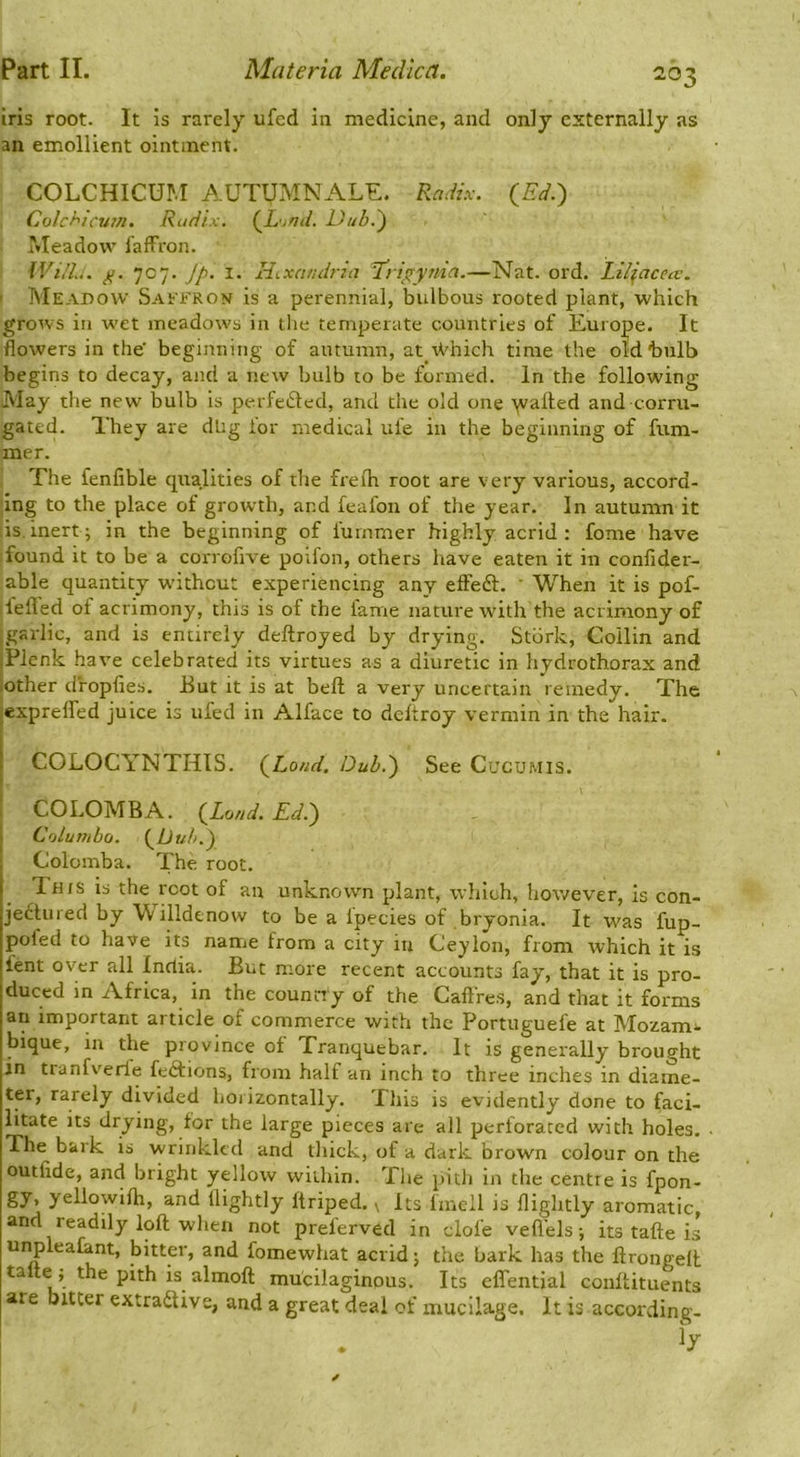 iris root. It is rarely ufed in medicine, and only externally as an emollient ointment. COLCHICUM AUTUMNALE. Radix. {Ed.') Colchicjim. Radix. {L^nd. Dub.) i*Ieadow faffron. Will.. 707. Jj). I. Hixcuulria T'rigynin.—Nat. ord. Liliacecc. ' INIeadow Saefron is a perennial, bulbous rooted plant, which grows in wet meadows in tlie temperate countries of Europe. It flowers in the' beginning of autumn, at iVhich time the old*bulb begins to decay, and a new bulb to be formed. In the following May the new bulb is perfetSted, and the old one ^ya^l;ed and corru- gated. They are dbg for medical ufe in the beginning of fum- mer. fhe fenfible qualities of the freih root are very various, accord- ing to the place of growth, and feafon of the year. In autumn it is.inert; in the beginning of fuinmer highly acrid: fome have found it to be a corrofive poifon, others have eaten it in confider- able quantity wnthcut experiencing any effedt. ' When it is pof- ilefled of acrimony, this is of the fame nature with the acrimony of jgarlic, and is entirely deftroyed by drying. Stork, Collin and |Plcnk have celebrated its virtues as a diuretic in hydrothorax and iother dropfies. But it is at beft a very uncertain remedy. The exprelfed juice is ufed in Alface to deltroy vermin in the hair. ! COLOCYNTHIS. {Load. Dub.) See CucuMis. COLOMBA. {Loud. Ed.) « Columbo. {Dub.) , Colomba. The root. This is the root of an unknown plant, which, however, is con- jedtured by Willdenow to be a fpecies of bryonia. It was fup- pofed to have its name from a city in Ceylon, from which it is fent over all India. But more recent accounts fay, that it is pro- duced in Africa, in the counny of the Caftres, and that it forms an important article of commerce with the Portuguefe at Mozam^ bique, in the province of Tranquebar, It is generally brought in tranfv'erle fedtions, from half an inch to three inches in diame- ter, rarely divided horizontally. This is evidently done to faci- litate its drying, for the large pieces are all perforated with holes. The bark is wrinkled and thick, of a dark brown colour on the outfide, and bright yellow within. The pith in the centre is fpon- gy, yellowilh, and (lightly ftriped. ^ Its Imeil is (lightly aromatic, and readily loft when not preferved in dole vefi'els; its tafte is unplealant, bitter, and fomewhat acrid; the bark has the ftrongeft talte j the pith is almoft mucilaginous. Its effential conftituents are bitter extradtive, and a great deal of mucilage. It is according.
