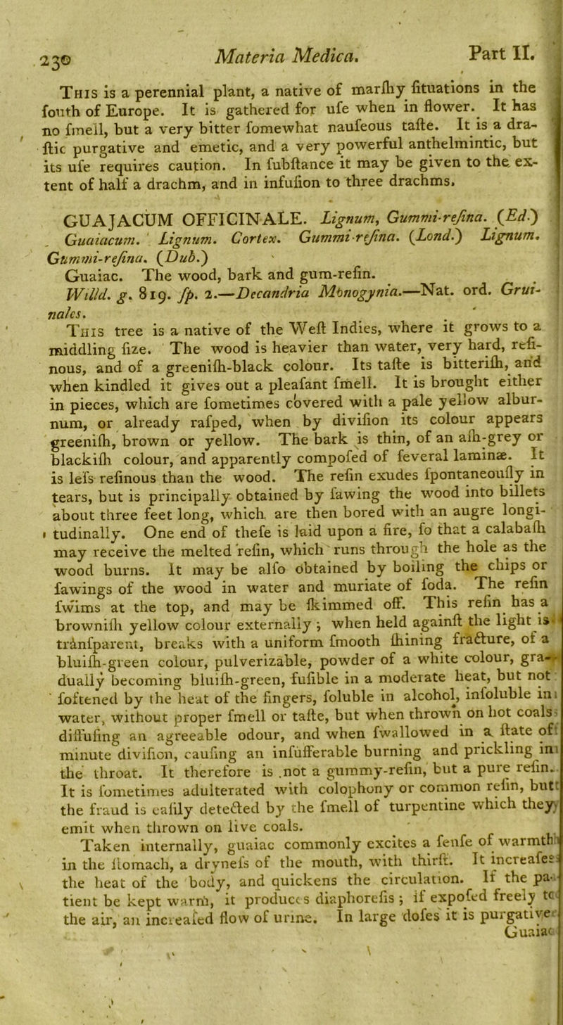 This is a perennial plant, a native of marlliy lituations in the fonth of Europe. It is gathei'ed for ufe when in flower. It has no fmell, but a very bitter fomewhat naufeous tafte. It is a dra- ftic purgative and emetic, and a very powerful anthelmintic, but its ufe requires caution. In fubftance it may be given to the, ex- tent of half a drachm, and in infution to three drachms. GUAJACUM OFFICINALE. Lignum, Gummi-refina. ^Edi) Quaiacum, Lignum. Cortex. Gummt rejina. {Lond^ Lignum, ] Gummi-rejinu. {Duh.') I Guaiac. The wood, bark and gum-refin. _ ' Willd. g. 819. fp. 2.—Decandria Mtnogynia.—Nat. ord. Grui- I nalcs. This tree is a native of the Weft: Indies, where it grows to a middling fize. The wood is heavier than water, very hard, refi- nous, and of a greenifli-black colour. Its tafte is bitterifli, and when kindled it gives out a pleafant fmell. It is brought either in pieces, which are fometimes covered with a pale yellow albur- num, or already rafped, when by divifion its colour appears greenilh, brown or yellow. The bark is thin, of an afh-grey or blackilh colour, and apparently compofed of feveral laminae. It is lefs refinous than the wood. The relin exudes fpontaneoufly in tears, but is principally obtained by fawing the wood into bDlets about three feet long, which are then bored with an augre longi- • tudinally. One end of thefe is laid upon a fire, fo that a calabaflr may receive the melted refin, which runs through the hole as the wood burns. It may be alfo obtained by boiling the chips or fawings of the wood in water and muriate of foda. The refin fwims at the top, and maybe Ikimmed off. This refin has a brownifli yellow colour externally ■, when held againft the light i»l^ trinfparent, breaks with a uniform fmooth Ihining frafture, of a bluilh-green colour, pulverizable, powder of a white colour, grai^n dually becoming bluifti-green, fufible in a moderate heat, but not foftened by the heat of the fingers, foluble in alcohol, infoluble ini water, without proper fmell or tafte, but when thrown on hot coals? dift'ufing an agreeable odour, and when fwallowed in a^ ftate oft minute divifion, caufing an infiifferable burning and prickling ini the throat. It therefore is .not a gummy-refin, but a pure refin. It is fometimes adulterated with colophony or common relin, butt the fraud is ealily detefted by the fmell of turpentine which they) emit when tlirown on live coals. Taken internally, guaiac commonly excites a fenfe of warmth 1 in the llomach, a drynefs of the mouth, with ihlrlr. It increafe-. the heat of the body, and quickens the circulation. If the pa- tient be kept warnb it produces diaphorefis •, if expofed freely tc- the air, an increated flow of urine. In large dofes it is purgatiye-- Guaiac