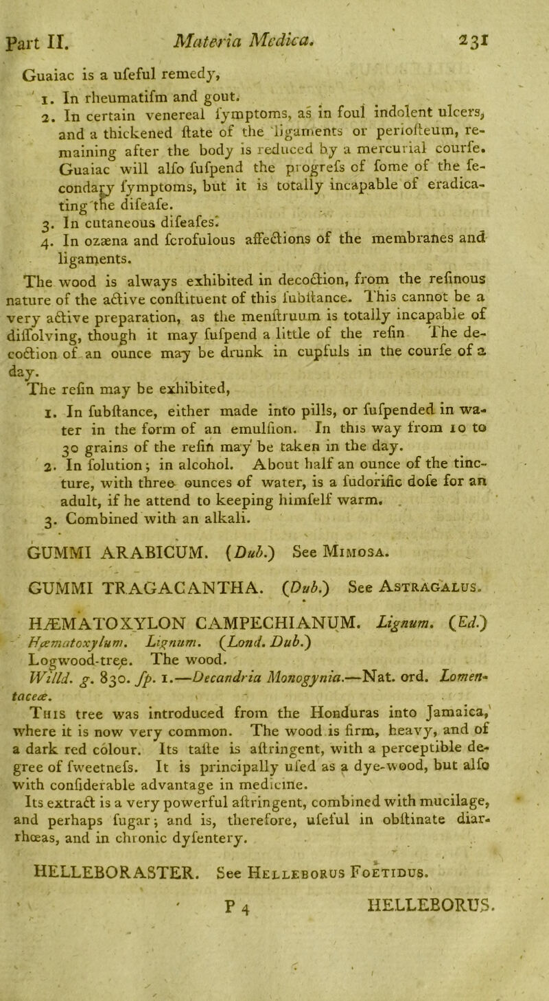 Guaiac is a ufeful remedy, ' 1. In rheumatifm and gout. 2. In certain venereal iymptoms, as in foul indolent ulcers, and a thickened ftate of the ligaments or periofteum, re- maining after the body is reduced by a mercurial courfe. Guaiac will alfo fufpend the pi ogrefs of fome of the fe- condan^ Iymptoms, but it is totally incapable of eradica- ting'the difeafe. 3. In cutaneous difeafesl 4. In ozaena and fcrofulous alFedions of the membranes and liganaents. The wood is always exhibited in decoction, from the relinous nature of the a£live conftituent of this lubltance. ihis cannot be a very aftive preparation, as tlie menftruum is totally incapabie of dilTolving, though it may fufpend a little of the refin The de- codtion of an ounce may be drunk in cupfuls in the courfe of a day. The refin may be exhibited, 1. In fubftance, either made into pills, or fufpended in wa- ter in the form of an emulfion. In this way from 10 to 30 grains of the refin may be taken in the day. 2. In folution; in alcohol. About half an ounce of the tinc- ture, with three- ounces of water, is a fudorific dole for an adult, if he attend to keeping himfelf warm. . 3. Combined with an alkali. GUMMI ARABICUM. {Dub.') See Mimosa. GUMMI TRAGACANTHA. (Dub.) See Astragalus. H^MATOXYLON CAMPECHIANUM. Lignum. QEd.) Hcematoxylum. Lt^num. (Land. Dub.) Logwood-treje. The wood. Wind. g. 830.^. I.—Decandria Monogynia.—Nat. ord. Lomen- tacae. - This tree was introduced from the Honduras into Jamaica,' where it is now very common. The wood is firm, heavy, and of a dark red colour. Its talte is aftringent, with a perceptible de- gree of fweetnefs. It is principally uled as a dye-wood, but alfo with confiderable advantage in medicine. Its extraft is a very powerful aftringent, combined with mucilage, and perhaps fugar; and is, therefore, ufeful in obftinate diar- rhoeas, and in chronic dyfentery. HELLEBORASTER. See Helleborus Foetidus. P 4 HELLEBORUS.