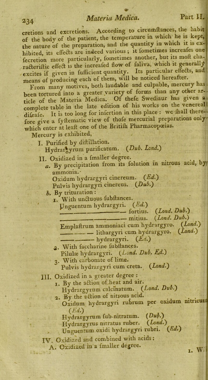 cretions and excretions. According to circumftances, the habit of the body of the patient, the temperature in which he is kept,, the nature of the preparation, and the quantity in which it is ex- hibited, its effects are indeed various ; it fometimes increafes one fecretion more particularly, fometimes another, but its moft cha- radterillic elFeiSl is tlie increaied flow of faliva, which it generally excites if given in fuflTicient quantity. Its particular etfeds, and means of producing each of them, will be noticed hereafter. From many motives, both laudable and culpable, mercury has been tortured into a greater variety of forms than any other ar- ■ tick of the Materia Medica. Of thefe Swediaur has given a. complete table in the late edition of his works on the venereal I diCeafe. It is too long for iniertion in this place : we lhall there-- fore give a fyhematic view of thofe mercurial preparations only' which enter at leah one of the Britilh Pharmacopoeias. Mercury is exhibited, I. Purified by dihillation. Hydrargyrum purificatum. (JDub. Lend.') II. Oxidized in a fmaller degree. ... . a. By precipitation from its folution in nitrous acid, byy ammonia. • Oxidum hydrargyri cinereum. (^Ed.) Pulvis hydrargyri cinereus. (JDub.) b. By trituration : 1. With un6tuous fubhances. Unguentum hydrargyri. (^Ed.) — fortius. (Land. Dub.) — mitius. (Land. Dub.) Emplahrum ammoniac! cum hydrargyro. (Land.) llthargyri cum hydrargyro. (Lond.) — hydrargyri. (Ed.) 2. With faccharine fubhances. Pilulae hydraigyri. (Lond. Dub. Ed.) 3. With carbonate of lime. Pulvis hydrargyri cum creta.^ (Lond.) III. Oxidized in a greater degree : 1. By the aftion of-heat and air. Hydrargyrum calcinatum. (Lond, Dub.) 2. By the aftion of nitpous acid. . . Oxidum hydrargyri rutrum per oxidum nitricui£ (Ed.) Hydrargyrum fub-nitratum. (Du^.) Hydrargynis nitratus ruber. (Lond.) Unguentum oxidl hydrargyri rubri. (Rd.) IV. Oxidized and combined with acids: A. Oxidized iu a fmaller degree. I. W