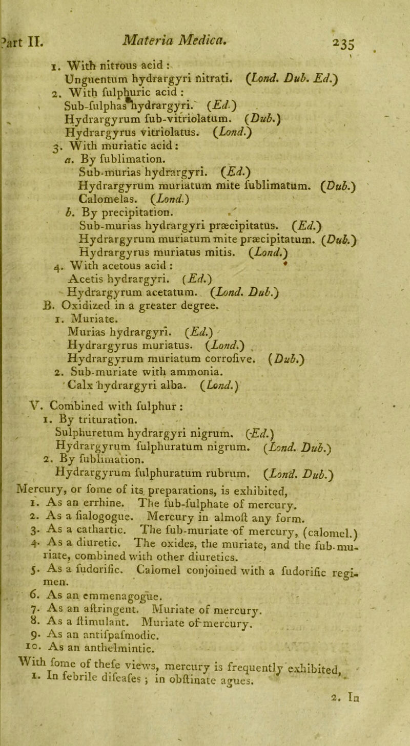 1. With nitrous acid : Unguentum hydrargyri ftitrati. (Load. Dub. Ed.') 2. With fulphuric acid : Sub-fiilphas*hydrargyri,' (Ed.) Hydrargyrum fub-vitriolatum. (Dub.) Hydrargyrus vitriolatus. (Load.) 3. With muriatic acid: a. By fublimation. Sub-murias hydrargyri. (Ed.) Hydrargyrum rauriatum mite I'ublimatum. (Dub.) Calomelas. (Load.) b. By precipitation. Sub-murias hydrargyri prsecipitatus. (Ed.) Hydrargyrum muriatummite praecipitatum. (Dub.) Hydrargyrus muriatus mitis. (Land.) 4. With acetous acid : * Acetis hydrargyri. (Ed.) Hydrargyrum acetatum. (Load. Dub.) B. Oxidized in a greater degree. 1. Muriate. Murias hydrargyri. (Ed.) Hydrargyrus muriatus. (Land.) Hydrargyrum muriatum corrofive. (Dub.) 2. Sub-muriate with ammonia. ' Calx hydrargyri alba. (Load.) V. Combined with fulphur : 1. By trituration. Sulphuretum hydrargyri nigrum. (Ed.) Hydrargyrum fulphuratum nigrum. (Load. Dub.) 2. By fublimation. Hydrargyrum fulphuratum rubrum. (Load. Dub.) Mercury, or fome of its. preparations, is exhibited, 1. As an errhine. Xhe fub-fulphate of mercury. 2. As a fialogogue. Mercury in almofl; any form. 3. As a cathartic. The fub-muriate of mercury, (calomel.) 4. As a diuretic. The oxides, the muriate, and the fub-mu- riate, combined with other diuretics. 5. As a fudorific. Calomel conjoined with a fudorific regi- men. , ‘ ° 6. As an cmmenagogue. 7. As an aftringeut. Muriate of mercury. 8. As a Itimulant. Muriate olrmercury. 9. As an antifpafmodic. 10. As an anthelmintic. With fome of thefe views, mercury is frequently exliibited I. In febrile difeafes ; in obftinate asjues. 2. In