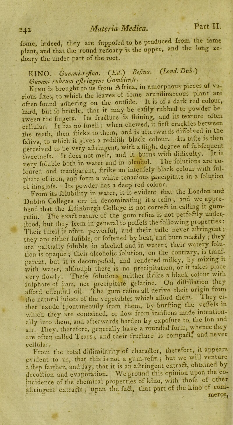 2^1 Materiel Medica. Fart 11. fome, indeed, tliey are fuppofed to be produced fame plant, and that the round zedoary is the upper, and the long ze- doary the under part of the root. KINO. Gummi-rejina. (^Kd.') Re/ma. (Land. Dub.') Gummi rub rum (JiringC7is Gcwibienfe. ^ Kino is brought to us from Africa, in amorphous pieces or va^ rioUs fizes, to which the leaves of fome arundinaceous plant are • often found adhering on the outfide. It is of a dark red colour, hard, but fo brittle, that it may be eafily rubbed to powder be- tween the fingers. Its frafture is lliining, and its texture often cellular. It has no finell: when chewed, it firft crackles between tlie teeth, then flicks to them,, and is afterwards diffolved in the fallva, to w’hich it gives a reddiih black colour. Its tade is then perceived to be ver^^ aftrlngcnt, with a flight degree of fubfequent It does not melt, and it burns with difficulty. It lo very foluble both in water and in alcohol. The folutions are co- loured and traniparent, ftrike an intenfely black colour with ful- phntc of iron, and form a white tenacious precipitate in a folution of ifinglafs. Its powder has a deep red colour. From its folubility in water, it is evident that the London and Dublin Colleges err in denominating it a refin ; and we appre- hend that the Edinburgh College is not correft in calling it gum- j-efin. The exa'a nature of the gum-refins is not perfeaiy under- flood, but they feem in general to poffefs the following properties : Their fmell is often powerful, and their tafle never aflringent; they are either fufible, or foftened by heat, and burn readily •, they arc partially foluble in alcohol and in water-, their watery folu- tion is opaque ; their alcoholic iolution, on me contiaiy, tranf- pareiit, but it is decompofed, and rendered milky, by mixing it with water, although there is no precipitation, or it takes place very llowly. Thele, folutions neither ftrike a black colour with fulphate of iron, nor precipitate gelatine. On diltillation they afford tffcntial oil. Ihe gum-refins all derive their origin from the natural juices of the vegetables which afford them. Ihey ci- ther exude Ipontaneouily from them, by biirfling the velleis in which they are contained, or flow from incifions made intention- ally into them, and afterwards harden by .expofure to. the fun and air. They, therefore, generally have a rounded form, whence they are often called Tears i and their Iraidure is compaft, and never cellular. ’ . From the total difiimilarlty of charafter, therefore, it appears evident to us, that this is not a gum-refm ; but we will venture a Hep farther, and fay, that it is an aflringcnt extraft, obtained by decodlion and evaporation. We ground this opinion upon the co- incidence of the chemical properties of kino, with thole of other alliingent cxtraiTs i upon the fa£l, that part of the kino of com- ° merce,