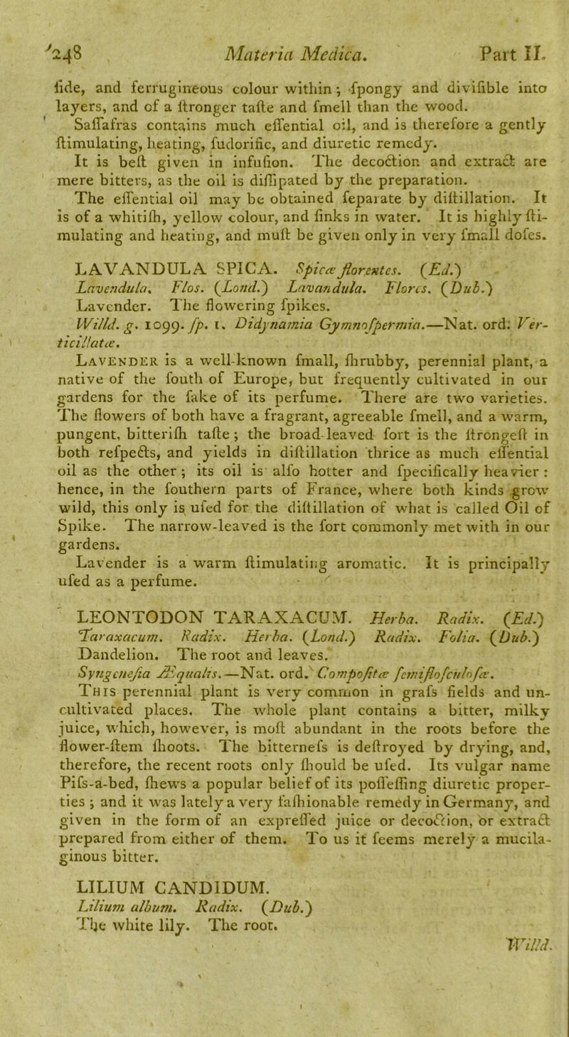 lide, and ferrugineous colour within •, fpongy and divifible into layers, and of a itrongcr tafte and fmell than the wood. Saffafras contains much effential oil, and is therefore a gently ftimulating, heating, fudoritic, and diuretic remedy. It is bell given in infufion. The decodion and extract are mere bitters, as the oil is diflipated by the preparation. The effential oil may be olitained feparate by diltillation. It is of a whitilh, yellow colour, and finks in water. It is highly fti- mulating and heating, and muff be given only in very fmall dofes. LAVANDULA 5PICA. Spicajiorentes. {Ed.-) Lnvendula, Flos. (^Lond.') Lavandula. Flores. (^Dub,') Lavender. The flowering fpikes. Willd. g. 1099./^. i. Didynamia Cymnofpermia.—Nat. ord; Ver- ticiHatcc. Lavender is a well-known fmall, flrrubby, perennial plant, a native of the fouth of Europe, but frequently cultivated in our gardens for the fake of its perfume. There are two varieties. The flowers of both have a fragrant, agreeable fmell, and a warm, pungent, bitterifli taffe; the broad leaved fort is the Itrongeft in both refpefts, and yields in diftillation thrice as much effential oil as the other; its oil is alfo hotter and fpecifically heavier : hence, in the fouthern parts of France, where both kinds grow wild, this only is ufed for the diltillation of what is called Oil of Spike. The narrow-leaved is the fort commonly met with in our gardens. Lavender is a w'arm ftimulating aromatic. It is principally ufed as a perfume. LEONTODON TARAXACU.M. Herba. Radix. (Ed.) raxacum. Radix. Herba. (Loud.) Radix. Folia. (Dub.) Dandelion. The root and leaves, Syngemfia Hdqiiahs.—Nat. ovd. Compojitee feiniflofcuFfre, This perennial plant is very common in grafs fields and un- cultivated places. The whole plant contains a bitter, milky juice, which, however, is moll abundant in the roots before the flower-ftem flioots. The bitternefs is deftroyed by drying, and, therefore, the recent roots only Ihould be ufed. Its vulgar name Pifs-a-bed, fhews a popular belief of its pofl'effing diuretic proper- ties ; and it was lately a very falhionable remedy in Germany, and given in the form of an expreffed juice or decoction, or extract prepared from either of them. To us it feems merely a mucila- ginous bitter. LILIUM CANDIDUM. Lilium album. Radix. (Dub.) The white lily. The root. Willd.