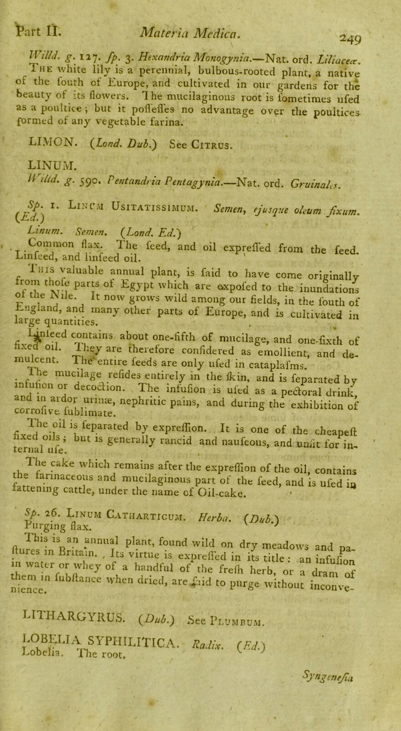 249 n///</. g. 127. fp, 3. Hexandrta Monogy7iia.~H^t. ord. LUiacea. The white lily is a perennial, bulbous-rooted plant, a native of the louth of Europe, and cultivated in our gardens for the beauty of its flowers. The mucilaginous root is fometimes ufed as a poultice ; but it poflefles no advantage over the poultices formed of any vegetable farina. LIMON. (JLond. Duhi) See Citrus. LINUiM. U lUd. g. 590. Pentandria Pentagynia.—Nat. ord. Gruinahs. (i^) UsiTATissiMUM. Semen, ejusque oleum fixum. Linum. Semen. {Land. Ed.) Common flax. The feed, and oil exprefled from the feed. Linfeed, and linfeed oil. ' This valuable annual plant, is faid to liave come ori/jlnallv from thofc parts of Egypt which are axpofed to the inunctions p j j grows wild among our fields, in the fouth of ±.jigland, and many other parts of Europe, and is cultivated in large quantities. Unleed contains about one-fifth of mucilage, and one-fixth of xed oil. lhe,yare ihcretore confidered as emollient, and de- mulcent. The^entire feeds are only ufed in cataplafms. infnr entirely in the fldn, and is feparated by n uiion or decocfion. The inlufion is ufed as a pedoral drink and in ardor mm®, nephritic pains, and during the exhibition of coirolive lublimate. exprelTion. It is one of the cheapeft te^nll°ufe’ g'^nerally raiicid and naufeous, and unfit for in^ The cake which remains after the expreffion of the oil, contains the larinaceous and mucilaginous part of the feed, and is ufed in fattening cattle, under the name of Oil-cake. 26. Linum Catharticum. Herba. (Dub.-\ rurging flax. ' Itures in Britain. , Its virtue is expreffcd in its title : an infnflnn in waur or whey of a handful of the frefli herb, or a dram of nie^ce” to purge without inconve- LITHARGIRUS. (^Dul>.) See Pr.uMuuM. lobelia sypiiilitica. («) Lobelia, Xhe root. '' ^ ^J'^Sen^a