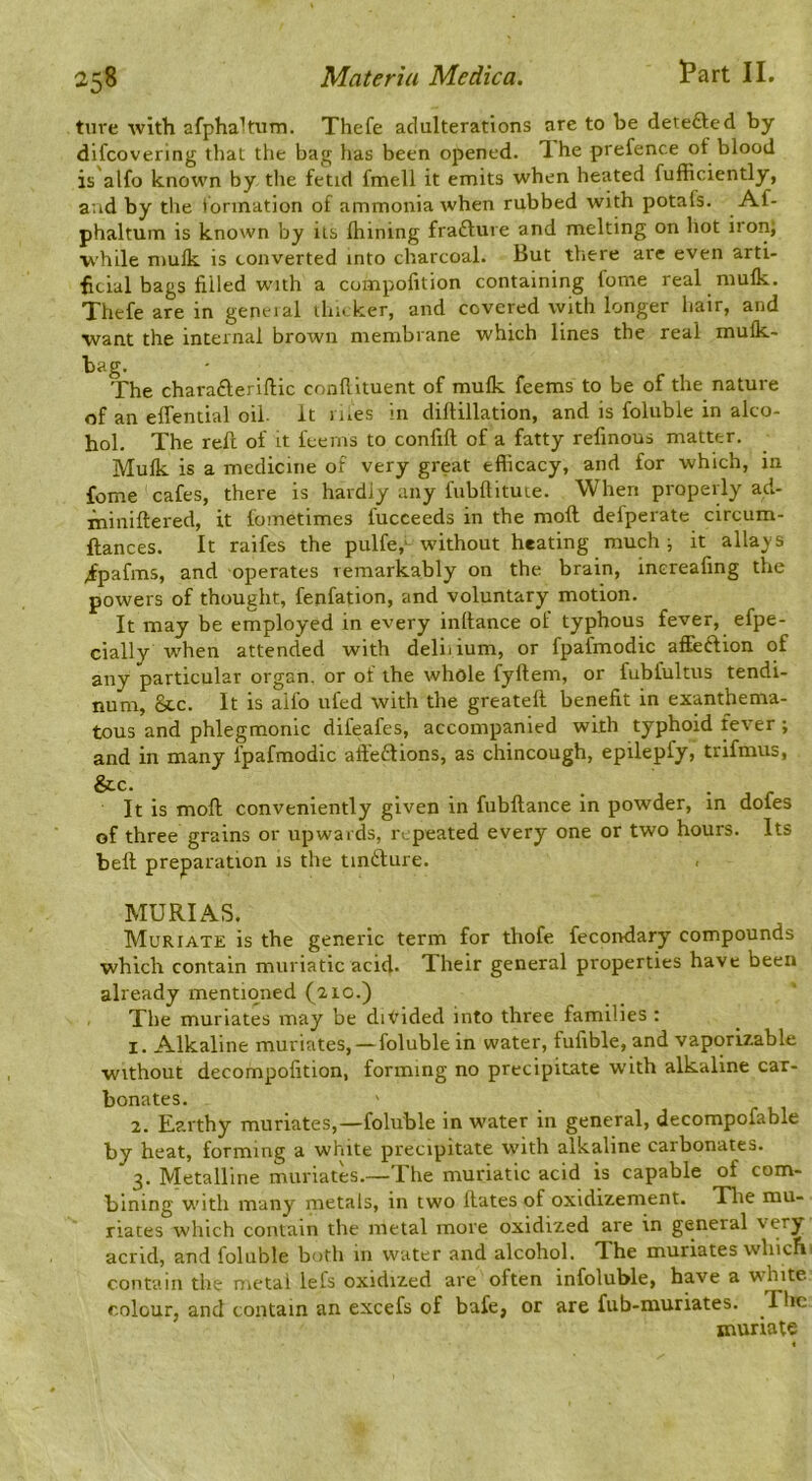 ture -with afphaltuTn. Thefe adulterations are to be detefted by difcovering that the bag has been opened. Ihe prefence of blood is'alfo known by the fetid fmell it emits when heated fufficiently, aud by the formation of ammonia when rubbed with potafs. Af- phaltum is known by iis ihining frafture and melting on hot iron; while mulk is converted into charcoal. But there are even arti- ficial bags filled with a compofition containing fome real mulk. Thefe are in geneial ihn ker, and covered with longer hair, and ■want the internal brown membrane which lines the real mufk- bag. The charafteriftic conllituent of mulk feems to be of the nature of an elfential oil. It i iics in diftillation, and is foluble in alco- hol. The reft of it feems to confift of a fatty refinous matter. Mulk is a medicine of very great efficacy, and for which, in fome cafes, there is hardly any fiibftitme. When properly ad- ininiftered, it fometimes fucceeds in the moll defperate circum- ftances. It raifes the pulfe,' without heating much; it alias's ;fpafms, and operates remarkably on the brain, inereafing the powers of thought, fenfation, and voluntary motion. It may be employed in every inltance of typhous fever, efpe- cially when attended with deliiium, or fpafmodic affeclion of any particular organ, or ot the whole fyftem, or fubfultus tendi- num, &c. It is aifo ufed with the greatell benefit in exanthema- tous and phlegmonic difeafes, accompanied with typhoid fever ; and in many fpafmodic affeSions, as chincough, epilepfy, trifmus, &.C. , • r It is moll conveniently given in fubftance in powder, in dofes of three grains or upwards, repeated every one or two hours. Its bell preparation is the tinfture. MURIAS. Muriate is the generic term for thofe fecondary compounds •which contain muriatic acid. Their general properties have been already mentioned (21c.) The muriates may be divided into three families ; 1. Alkaline muriates, — foluble in water, fufible, and vaporizable without decompolition, forming no precipitate with alkaline car- bonates. 2. Earthy muriates,—foluble in water in general, decompofable by heat, forming a white precipitate with alkaline carbonates. 3. Metalline muriates.—The muriatic acid is capable of com- bining with many metals, in two ftates of oxidizement. Tlie mu- riates which contain the metal more oxidized are in general very acrid, and foluble both 111 water and alcohol. The muriates which- cont'ain the metal lefs oxidized are often infoluble, have a white colour, and contain an excefs of bafe, or are fub-muriates. The muriate