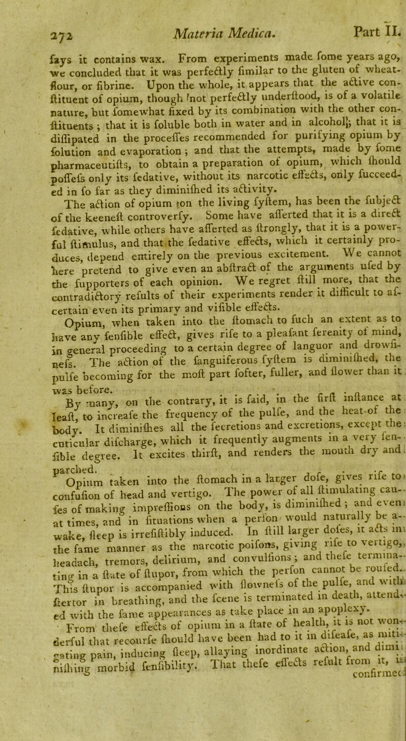 fays it contains wax. From experiments made fome years ago. We concluded that it was perfeftly fimilar to the gluten of wheat- flour, or fibrine. Upon the whole, it appears that the adUve con- ftituent of opium, though ^not perfectly underllood, is of a volatile nature, but fomewhat fixed by its combination with the other con- llituents ; that it is foluble both in water and in alcoholj; that it is diffipated in the proceffes recommended for purifying opium by folution and evaporation ; and that the attempts, made by fome pharmaceutifts, to obtain a preparation of opium, which Ihould poflefs only its fedative, without its narcotic effeds, only fucceed- ed in fo far as they diminiftied its adivity. The adion of opium »on the living fyftem, has been the fubjed Qp {jje keeneft controverfy. Some have aflerted that it is a dired fedative, while others have afferted as ftrongly, that it is a power- ful ftimulus, and that the fedative effeds, which it certainly pro- duces, depend entirely on the previous excitement. We cannot here pretend to give even an abftrad of the arguments ufed by the fupporters of each opinion. We regret ftill more, that the contradidory refults of their experiments render it difficult to af- certain even its primary and vifible effeds. Opium, when taken into the ftomach to fuch an extent as to have any fenfible effed, gives rife to a pleafant ferenity oi mind, in general proceeding to a certain degree of languor and drowii- nefs. The adion of the Ihnguiferous fyftem is dimmilhed, the pulfe becoming for the moft part fofter, fuller, and llower than it was before. _ \ • n By many, on the contrary, it is faid, in the firft inftance at leaft, to increafe the frequency of the pulfe, and the heat-of the body It diminifties all the fecretions and excretions, except the cnticular difcharge, which it frequently augments in a very fen-- ftbie degree. It excites thirft, and renders the mouth dry and. ^ Opium taken into the ftomach in a larger dofe, gives rife to confufion of head and vertigo. The power of all ftimulatmg can- fes of making impreffions on the body, is dimimftied ; and even , at times, and in fituations when a perion would naturally be a- wake, fleep is irrefiftlbly induced. In Hill larger dofes, it ads 1111 the fame manner as the narcotic poifons, giving rife to vertigo,, headach, tremors, delirium, and convuliions ; and thefe termina- ting in a ftate of ftupor, from which the pdfon cannot be roufed Thisftupor is accompanied with flowneis of the pulfe, and u it i. ftertor in breathing, and the Icene is terminated in death, attend^■ cd with the fame appearances as take place in an apoplexy. From' thefe effeds of opium in a Hate of health, it is not wom- derful that recoiirfe ffiould have been had to it m difeafe, as miti.. gating pain, inducing fleep, allaying inordinate adion, and dim i nilhing morbid fenlibility. Tliat thefe effeds refult