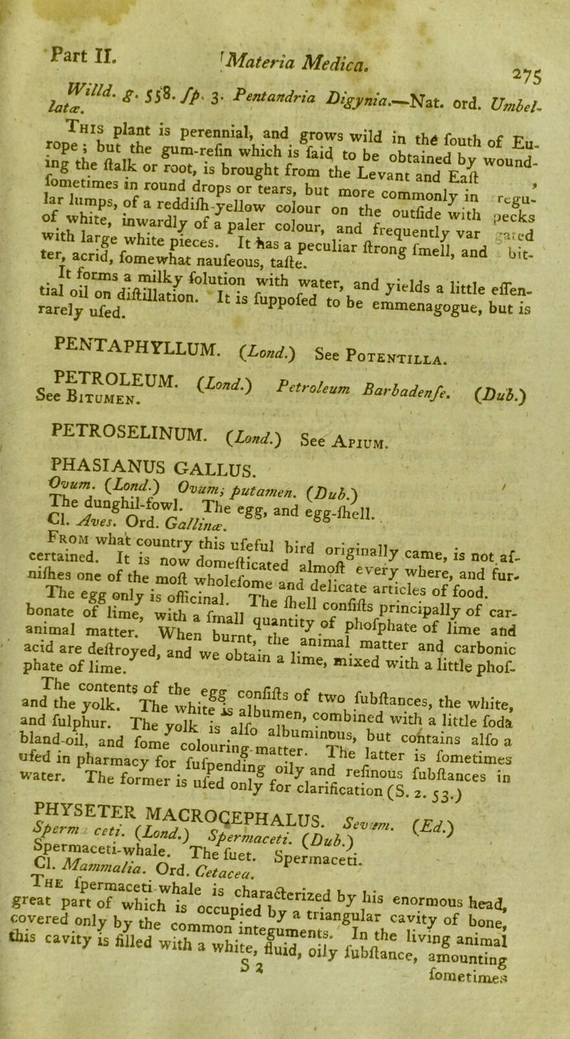 275 I>isynia.~mt. ord. Vmh.t. 4rLf.s: ‘butir .ng .he ftalk or rooe, is brough. froo. .h“Leva ' t’ ter, aerid, fomewhat naufeous, tafte ® ‘■- tialoS™diftatoL““!‘Ts rT'’ rT'\“”‘*^ ‘'«'= 'ff'- tarely ofL “> >>= emmenagogue. but is PENTAPHYLLUM. (iow.) See P0T.NT,LUA. (Puh.) PETROSELIN0M. (W.) See Ap,o„. PHASIANUS CALLUS. ^h^Z' P^tamen. iltubP\ eerdM nrj U.fes one of,he moil wholefome and delkate'artc7es“?fold bonate of lime^ with a principally of car- animal matter. When burnt^^the^^^^^ phofphate of lime and acid are deftroyed, and we obtain a matter and carbonic phate of lime. ^ mixed with a little phof- and thVyolk.^^^xL^whitflS^ two fubftances, the white, and fulphur. The yolk is alfn IK ’ with a little foda bland-oi and foL'^“cluri^^^ “ «fed in pharmacy for fufnenHina- 'i ^ne latter is fometimes -.er. The for'mer '” ™Xf''rTrf'(il^‘;'^?P™ALUS. (£j.) Spermaceei/wld^Thtf^ri’-i Cl. Ord.“L“ i: great part of wMclT^if VcupiJ”b*'^'‘* enormous head, covered only by the commo/integ™enr*li“thrr“^ 1..3 cavrty rs filled wrth a white, fi^uid, oUy f^bfitclrirumr] ^ fometime;«