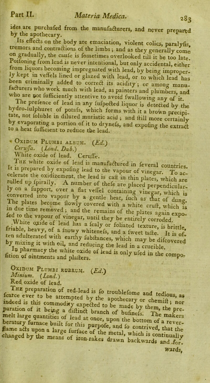 283 ides are purchafed from the manufadurers, and never prepared by the apothecary. ^ Its effeas on the body are emaciation, violent colics, paralyfis tremors and contraaions of the limbs ; and as they generally come on gradually, the caufe is fometimes overlooked till it be too late, roiioning from lead is never intentional, but only accidental, cither from liquors becoming impregnated with lead, by being improper- ly kept in vellels lined or glazed with lead, or to which lead has been criminally added to correa its acidity; or among manu- taclurers who work much with lead, as painters and plumbers, and who are »ot fufficiently attentive to avoid fw'allowing any of it. 1 he prefence of lead in any lufpeaed liquor is deteaed by the hydro-lulphuret of potafs, which forms with it a broWn priipi- tate, not foluble in diluted muriatic acid ; and Itill more certainly by evaporating a portion of it to drynehi, and expoling the extrad to a heat fufficient to reduce the lead. -• OxiDUM Plumbi album. (£d.J Cei-ujfa. {Loncl. Dub.) White oxide of lead. Ceruffe. The white oxide of lead is manufadured in feveral countries It is piepared by expofing lead to the vapour of vinegar. To ac’ celerate the oxidizement, the lead is calf m thin plates, which arj rolled up Ipirally, A number of thefe are placed perpendicular- y on a fupport, over a flat veflel containing vinegar, which is converted into vapour by a gentle heat, fuch as' tiat of dung e plates become flowly covered with a white cruft, which fs in due ume removed ; and the remains of the plates again expo vapour of vinegar, until they be entirely corroded ^ friable'^h ^ texture, is brittle tin t 'hitenefs, and a fweet tafte It is ofl ten adulterated With earthy fubftances, which may be difeovL/d by mixing it with oil, and reducing the lead in a crucible ' Ip pharmacy the white oxide of lead is only ufed in the comnn lition of ointments and plafters. ^ compp- OxiDUM PluMBX RUBRUJ4. (£^.) Minium. (Land.) ^ Red oxide of lead. indeed is this commodity espeLd to be mTdTbrther'Jh ‘ psmton of ,t being a dtilind branch of bufmeft X melt large qnanttt.es of lead at once, upon the bottom if a .hanged by L meanf ra'^fwmdS wards,