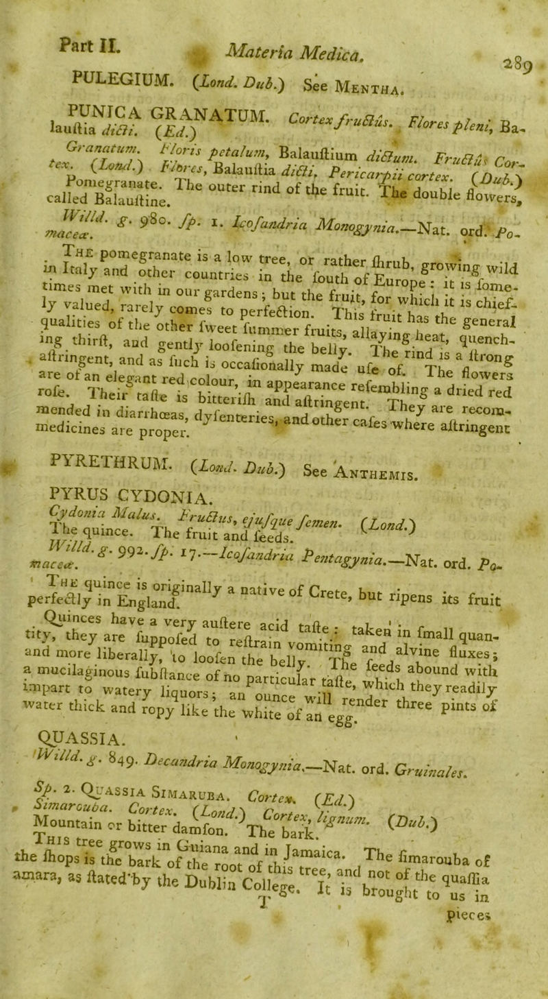 Part II. Materia Medico. PULEGIUM. (JLond. Dub.') See Mentha. 289 Ba. Granatum Hori, pitalum, Bakuftium diBum. FruBu, r„ u. (W) /vV„, Balaullia *a-, P,rU.,rpii cJe “ (nLT^ caikTSaXe. “““ *' ‘Fi’fandrm Momgpnia.—iizu ord, Fc. rv“.x. r-5 “ aftrmgem and as fuch is occaConally made' ufc of TheV ™“® PYRETHRUM. (laud. Dub.) See Anthemis. PYRUS CYDONIA lietLce^'^Th (Loud.) tap /;T ^ he friut and feeds. ^ ^T—-^(=oJandria Pe7itagj,ma.—'Nzt. ord. Pq.. perMi;tlLgk°>if‘““'' “ ”«■''= “f Crete, but ripens its ftnit tit.^th:^«7u;pS m“:eXi“v ' “'^7 ■ 9-”- and more liberally, 'lo loofen the belly'”''T£, a mucilaginous fubRance of no particufar Jit impart to watery liquors; announce they readily water thick and ropy like the white of an egg!^ QUAS.SIA. WiDd.^. 849. Decandria Mouo^j/uia,—]S[at. ord. Gruinales. Mountain or bitter damfon '^mba* *e ft^sirth^r^u f7trt7Vtir^r“^ ,^'”= nurara, as ftated-by the Dublin C^,te77; ifbr:'u^fm\“:t pieces