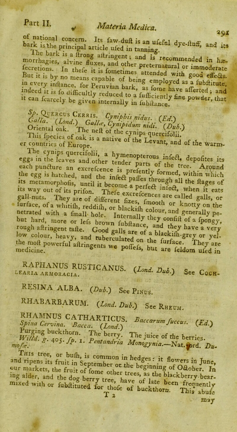 r 291 Bu'r“rbv “  f°“'«”-/a„e„d“ d in every inftance!'for SmviL°Lrk*fs i“l>fti'nte, fndeed it is fo difficuitly reduced to a alTertcd ; and » can fcarcely be given internali; bi [^biW  Ql’Ercus Cerris. Cyniphis nidus. (Ed>t drienal lak!'^'The This fpecies of oak ;ra r . er countries of Europe, Levant, and of the warm- eggs in tL Lves^^^^Sjher depofites its eachpunaure an excrefcence is prefenUv for the egg IS hatched, and the infea^nofT ^ ^ ^°trned, within which its ^etanrorphpfis: until kwt »f Jts way out of its prifon. Thefe ex-rr^r ^lea, when it eats gall-nuts. They ate of different faes r *’*“'*> °'' furface, of a whitifli, reddilh, or blackiih coY ^ “r knotty on the netrated with a fmall-hole. Internallv th ’pe- but hard, more or lefs brown fubflaice aYdYf f rough aftringent tafte. Good galls are of ^ low colour, heavy, and tuber^ulated on th or yel- the moft powerful aftringents we polTefs bu^t ^ medicine, ° ^ feldom ufed in RAPHANUS rustic a Nuq rr j , eearia armoracia, ’ ^ '^^0 See Cock- RESINA ALBA. gee Pinus. RHABARBARUM. ilonS.Dul,.) SeeR„„„. Baccarnmficc., fra-, ^i7iaCermna. Bacca. {Lond.-) J^ccus. mo/ce. Monogyma.—Ei^Lt.^Td. Jdu. This tree, or bulh, is common inhedg-es- it • t and ripens its fruit in SentembM- nr th u ^ ^ o^^ers m June, cur markets, the fruit of fom#> ^ ^gmning of Oaober. In iug alder, atld the >>ear. mtxed with or fubm.uted L thiferf T z A* may