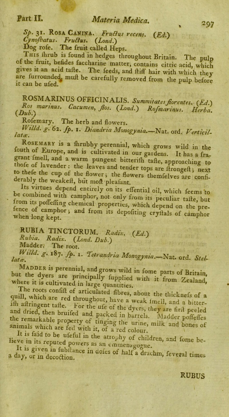 297 Sp. 31. Rosa Cani^A. FruBus recens. (^Ed.) Cynojhatus. FruBus. (JLond.') Dog role. The fruit called Heps. This llirub is found in hedges throughout Britain. The pulp 01 the fruit, befides faccharine matter, contains citric acid, which gives It an acid tafte. The feeds, and lliff hair with which they are furroundei^ mull be carefully removed from the pulp before It can be ufed. ^ ROSMARINUS OFFICINALIS. SummitatesJlore?ites. (Ed ) Jlos. {_Lond?, Rofmarinus. Herba. Rofemary. The herb and flowers. —Nat. ord. Verticil- Rosemary is a Ihrubby perennial, which grows wild in the cultivated in our gardens. It has a fra- fhn? f r ’ ^ bitterilh tafte, approaching to lavender .• the leaves and tender tops are ftrongeft; Lxt tothefethe cup of the^flower; the flowers themfelves are confi- derablj the weakeft, but moft plealant. Its virtues depend entirely on its effential oil, which feems 'to • from f not only from its peculiar tafte, but from Its polTefling chemical properties, which depend on the pre- wrell°o„gk”p‘°'’ Of 'i-phor RUBIA TINCTORUM. Radir.. (Ed\ Rubta. Radix. {Land. Dubi) Madder.' The root. laZf‘‘' I*' *■ ord. Std- perennial, andgrowa wild in fome parts'of Britain quill, VhTch aT^redlhr^ugh^^^^^^^^^ ^ Cof^Ve'^cr': - -- - .u^r:pS:od“‘;t's ifan“:r^,tL:l . da^'of md«oZ “ half a dtadtm, feveral tintoa RUBUS