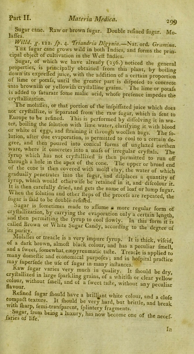 299 Sugar cane. Raw or brown fugar. Double refined fugar. Mo. (1 AO Willd. g. 122. fp. 4. l^riandria Digynia.—^zt. ord. Gramina. luE fugar cane grows wild in both Indies, and forms the prin- cipal objeift of cultivation in the Well Indies. Sugar, of which we have already (256.) noticed the general properties, is principally obtained from this plant, by boilino- down its exprelTed juice, with the addition of a certain proportion of lime or potafs, until the greater part is dilpofed to concrete into brownilh or yellowilh cryllalline grains. The lime or potafs IS added to faturate fome malic acid, whofe prefence impedes the cryftallization. T.he molailes, or that portion of the iiifpiffated juice which does ^t cryllallize, is feparated from the raw fugar, which is fent to Europe to be refined. This is performed by dili'olving it in wa- ter, boiling the folution with lime-water, clarifying it with blood or white of eggs, and llraining it through W'oollen bags. The fo- lution, after due evaporation, is permitted to cool to a certain de- gree, and then poured into conical forms of unglazed earthen ware, where it concretes into a mafs of irregular cryftals. The fyrup which has not cryllallized is then permitted to run off through a hole in the apex of the cone. The upper or broad end ot the cone is then covered with moift clay, the water of which gradually penetrates into the fugar, and dlfplaces a quantity of iyrup, which would otherwife be retained in it. and difcolmir iV In