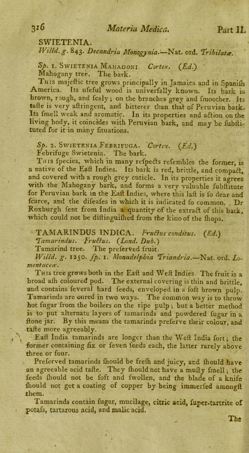 316 Materia Medica. Part IL SWIETENIA. Willd.g. 843. Decandria Monogynia.—Nat. ord. T!rihilat<e. Sp. I. SwiETENiA Ma]{agoni Cortex. (Ed.) Mahogany tree. The bark. This majeftic tree grows principally in Jamaica and in Spanifli America. Its ufeful wood is univerfally known. Its bark is brown, rough, and fcaly; on the branches grey and fmoother. Its tafte is very aftringeiit, and bitterer than that of Peruvian bark. Its fmell w'eak and aromatic. In its properties and aftion on the living body, it coincides with Peruvian bark, and may be fublti- tuted for it in many fituations. Sp. 2. SwiETENiA Febrifuga. Co7'tex. (Ed.) Febrifuge Swietenia. The bark. This fpecies, which in many refpefts refembles the former, is a native of the Eaft Indies. Its bark is red, brittle, and compaft, and covered with a rough grey cuticle. In its properties it agrees with the Mahogany bark, and forms a very valuable fubllitute for Peruvian bark in the Eaft Indies, where this laft is fo dear and fcarce, and the difeafes in which it is indicated fo common. , Dr Roxburgh, fent from India a quantity of the extraft of this baik, which could not be diftinguiftied from the kino of the ftiops. '\ V TAMARINDUS INDICA. FrnBus conditus. (Sd.) Tamarindus. EruBus. (Lond. Dub.) Tamarind tree. The prelerved fruit. IVilld. g. 1250. fp. I. Monadelphia Eriandria.—Nat. ord. Zo- mentacece. This tree grows both in the Eaft and Weft Indies The fruit is a broad afti coloured pod. The external covering is thin and brittle, and contains feveral hard feeds, enveloped in a foft brown pulp. Tamarinds are cured in two ways. The common way is to throw hot fugar from the boilers on the ripe pulp •, but a better method is to put alternate layers of tamarinds and powdered fugar in a ftone jar. By this means the tamarinds preferve their colour, and tafte more agreeably. Eaft India tamarinds are longer than the Weft India fort; the former containing fix or feven feeds each, the latter rarely above three or four. Preferved tamarinds fliould be frefti and juicy, and ftiould have an agreeable acid tafte. They ftiould not have a mufty fmell; the feeds fliould not be foft and fwollen, and the blade of a knife ftiould not get a coating of copper by being immerfed amongft them. Tamarinds contain fugar, mucilage, citric acid, fuper-tartrite of potafs, tartarous acid, and malic acid. The