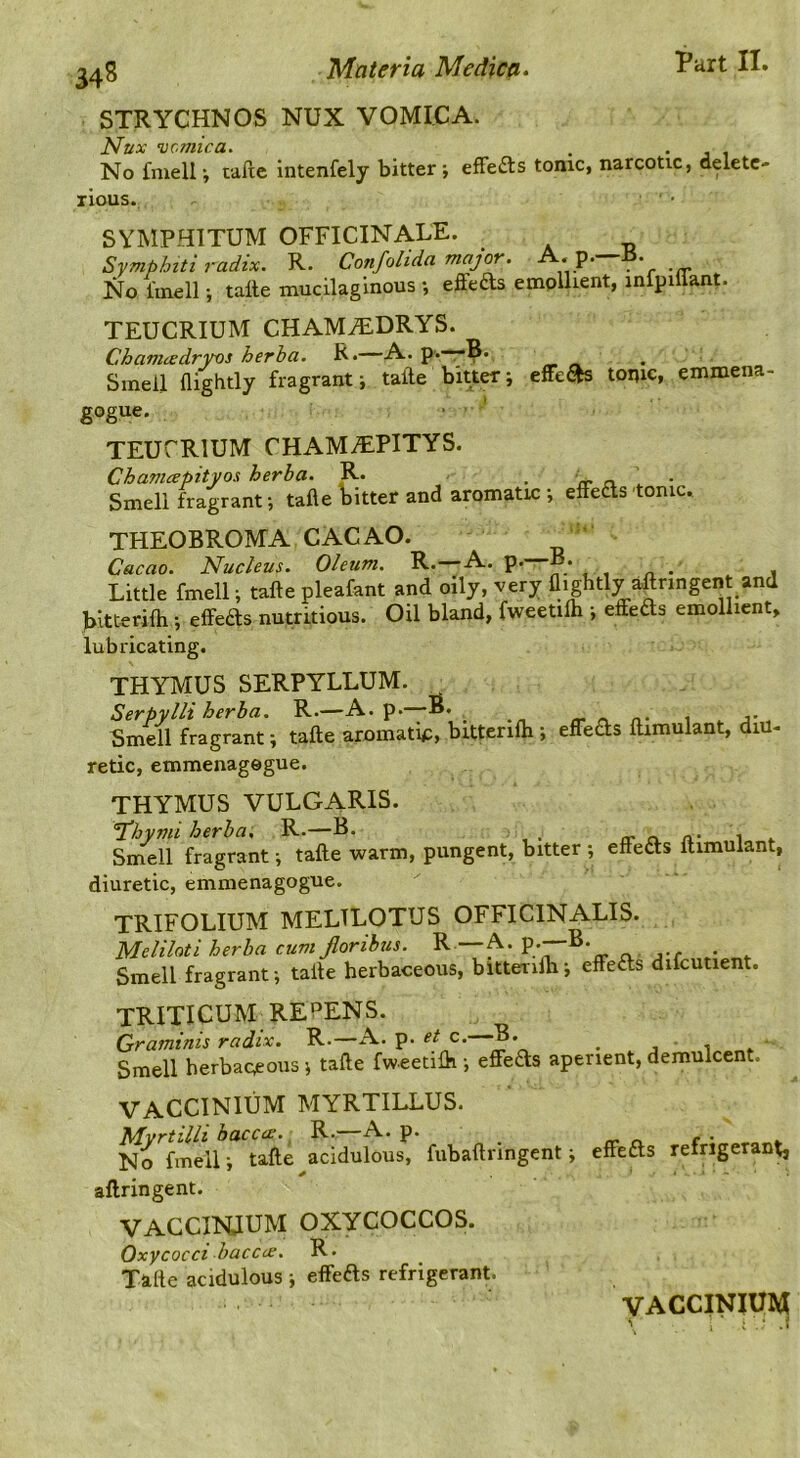 34S STRYCHNOS NUX VOMICA. ^C'TItlCd* • No fmell \ tafte intenfely bitter efFe£ts tonic, narcotic, delete- rious. SYMPHITUM OFFICINALE. Syniphiti radix. R. Confolida maj(^. • p. • No fmell; talle mucilaginous •, effeds emplhent, inlpillant. TEUCRIUM CHAMiEDRYS. Chamcedryos herha. R.—A. p.—B. Smell flightly fragrant -, tafte bitter; effc&s tonic, emmena- gogue. • ' TEUCRIUM CHAMAIPITYS. Chanuepityoa herha. R. • a. \ ■ Smell fragrant-, tafte Fitter and aromatic; effeas tomc. THEOBROMA CACAO. Cacao. Nucleus. Oleum. R.—A. p. B. Little fmell; tafte pleafant and oily, very (lightly aftnngent and bitterifti; effeds nutritious. Oil bland, fweetilh ; effeds emollient, lubricating. THYMUS SERPYLLUM. Serpylli herha. R.—A. p.—B. _ . Smell fragrant; tafte aromatip, bittenlh ; effeas ftimulant, diu- retic, emmenagegue. THYMUS VULGARIS. ’J'hymi herha; R.—B- rr o. a- i * Smell fragrant; tafte warm, pungent, bitter ; effeas ftimulant, diuretic, emmenagogue. TRIFOLIUM MELTLOTUS OFFICINALIS. Meliloti herha cumjloribus. R —A. Smell fragrant; tafte herbaceous, bltterifti; effeas difcutient. TRIXICUM REPENS. Graminis radix. R.—A. p. et c. B. ^ j Smell herbaceous ; tafte fweetilh ; effeas aperient, demulcent. VACCINIUM MYRTILLUS. Mvrtilli haccae. R.—A. P- r,. r. c • No fmell; tafte acidulous, fubaftringent; effeas refrigerant, aftringent. VACCINIUM OXYCOCCOS. Oxycocci haccc£. R. Tafte acidulous ; effeas refrigerant. VACCINITO