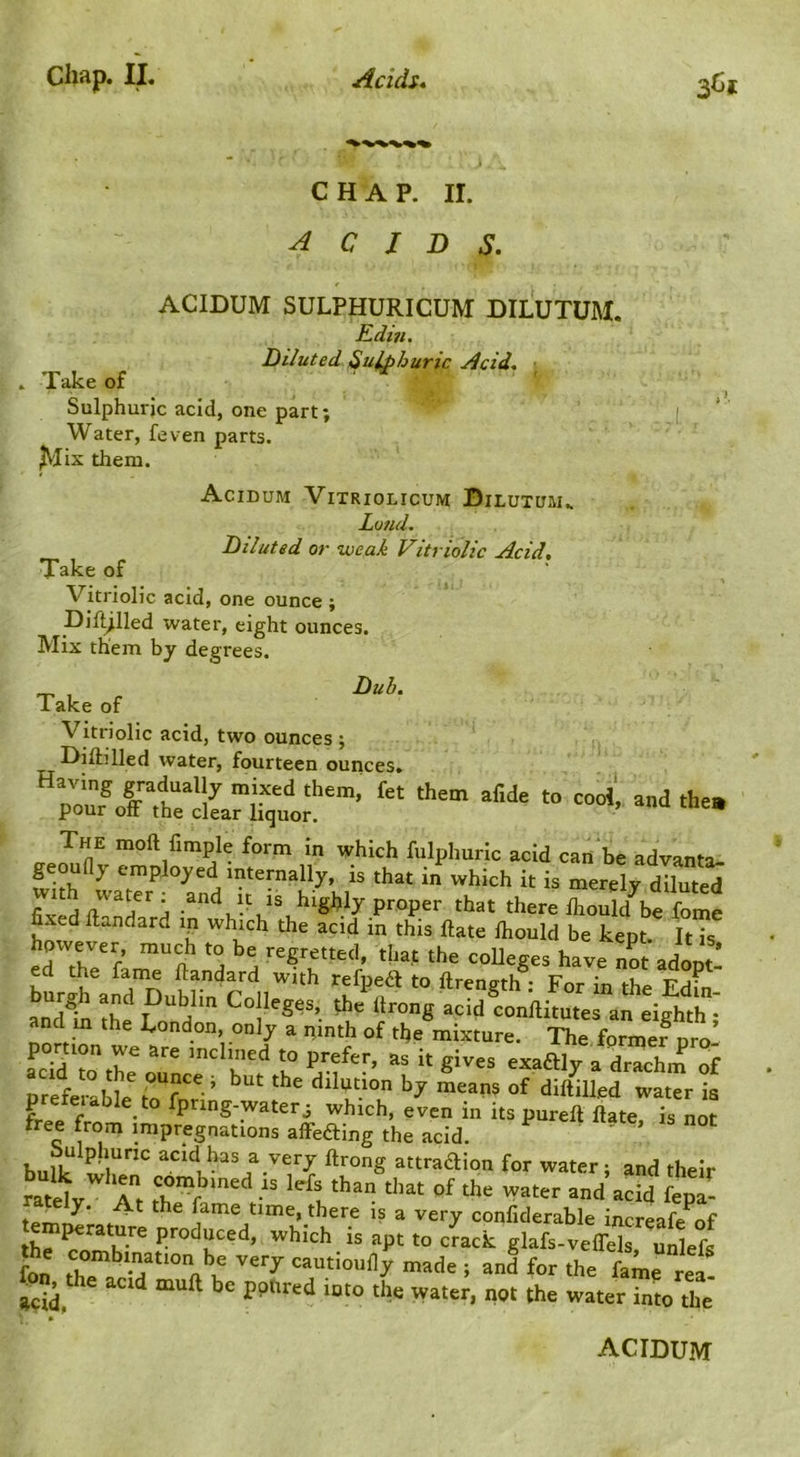 CHAP. II. acids. ACIDUM SULPHURICUM DILUTUM. Rdin. Diluted Sulphuric Acid. . Take of ■ ^ ^ ^ Sulphuric acid, one part; [ Water, feven parts. JV'Iix them. Acidum Vitriolicum Dilutuiu Loud, Diluted or weak Vitriolic Acid, Take of • Vitriolic acid, one ounce ; Dif^lled water, eight ounces. Mix them by degrees. Duh. Take of Vitriolic acid, two ounces ; Hillilled water, fourteen ounces. CTP moft Ample form in which fulphuric acid can be advanta- geoudy employed internally, is that in which it is merely diluted fixed Han?''^ and it is highly proper that there Ihould be fome fixed llandard ip which the acid in this Hate Ihould be kept. It is however much to be regretted, that the coUeges have not adont- ed the fame llandard with refpeif to ftreneth • For In and b thf Lo“ndonilitutes an eighth I and m the I^ondon, only a pinth of tfie mixture. The former oro S toth?oT exaftly a drTchm of prefeiable to fpring-water j which, even in its pureft Hate, is not free from impregnations affedling the acid. ’ bulk acid has a very ftrong attraftion for water ; and their Sv Tt thTf? 1-' fepa- tPmtZ* . l^ame time, there is a very confiderable increafe of temperature produced, which is apt to crack glafs-velTels unlefs fon thT^'T^'‘tioully made ; and for the fame rea- fo^^the acid mull be pptired into the water, not the water ?nl the