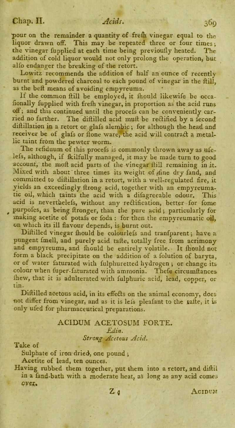 pour on the remainder a quantity of frefli vinegar equal to the liquor drawn off. This may be repeated three or four times; the vinegar fupplied at each time being previoufly heated. The addition of cold liquor would not only prolong the operation, but alfo endanger the breaking of the retort. Lowitz recommends the addition of half an ounce of recently burnt and powdered charcoal to each pound of vinegar in the ftill, as the belt means of avoiding empyreuma. If the common ftill be employed, it ftipuld likewife be occa- fionally fupplied with frelh vinegar, in proportion as the acid runs oft; and this continued until the procefs can be conveniently car- ried no farther. The diftilled acid mull be rectified by a fecond diftillation in a retort or glafs alembic; for although the head and receiver be of glafs or ftone ware^the acid will contrail a metal- lic taint from the pewter worm. Tlie reftduum of this procefs is commonly thrown away as ufe- lefs, although, if Ikilfully managed, it may be made turn to good account, the moft acid parts of the vinegar ftill remaining in it. Mixed with about' three times its weight of (?fine dry fand, and committed to diftillation in a retort, with a well-regulated fire, it yields an exceedingly ftrong acid, together with an empyreuma- tic oil, which taints the acid with a difagreeable odour. This acid is neverthelefs, without any redification, better for fome ^ purpofes, as being ftronger, than the pure acid; particularly for making acetite of potals or foda : for then the erapyreumatic oil, on which its ill flavour depends, is burnt out. Diftilled vinegar Ihould be colourlefs and tranfparent *, have a pungent fmell, and purely acid tafte, totally free from acrimony and empyreuma, and Ihould be entirely volatile. It Ihould not form a black precipitate on the addition of a folution of baryta, or of water faturated with fulphuretted hydrogen ; or change its colour when fuper-faturated with ammonia. Thefe circumftances Ihew, that it is adulterated with fulphuric acid, lead, copper, or tin. Diftilled acetous acid, in its effefts or. the animal economy, does not differ from vinegar, and as it is lefs pleafant to the tafte, it is only ufed for pharmaceutical preparations. ACIDUM ACETOSUM FORTE. Rdin. Strong Acetous Acid. Take of Sulphate of iron dried, one pound ; Acetite of lead, ten ounces. Having rubbed them together, put them into a retort, and diftil in a fand-bath with a moderate heat, aS long as any acid comes oytu Z4 Acidvw