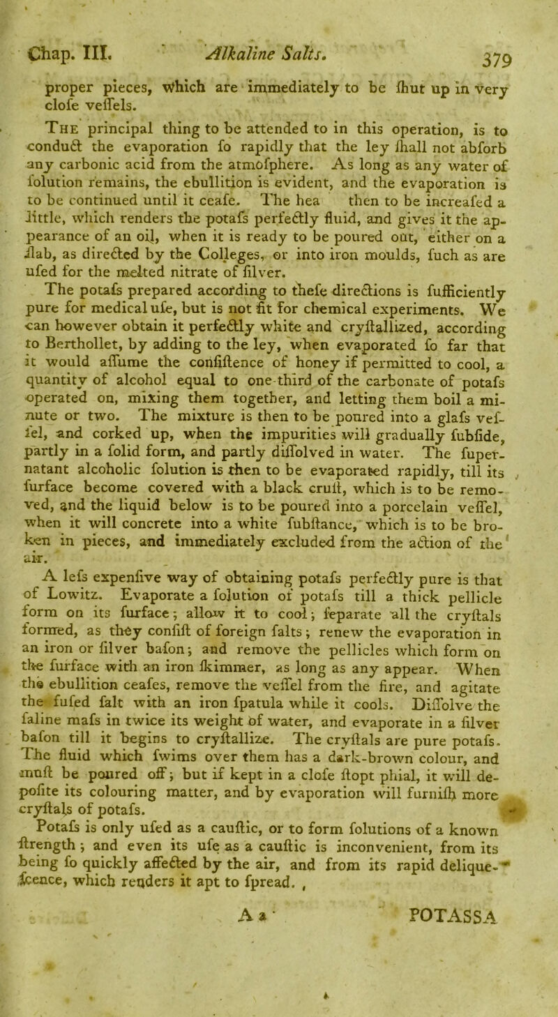 proper pieces, Which are immediately to be fliut up in very clofe vellels. The principal thing to be attended to in this operation, is to conduft the evaporation fo rapidly that the ley lhall not abforb any carbonic acid from the atmofphere. As long as any water of folution remains, the ebullition is evident, and the evaporation is to be continued until it ceafe. The hea then to be increafed a little, which renders the potafs perfetlly fluid, and gives it the ap- pearance of an oil, when it is ready to be poured oat, either on a ilab, as direftcd by the Colleges, or into iron moulds, fuch as are ufed for the melted nitrate of filver. The petals prepared according to thefe directions is fufficiently pure for medical ufe, but is not fit for chemical experiments. We can however obtain it perfeftly white and cryftallized, according to Berthollet, by adding to the ley, when evaporated fo far that it would affume the conliftence of honey if permitted to cool, a quantity of alcohol equal to one third of the carbonate of potafs operated on, mixing them together, and letting them boil a mi- nute or two. The mixture is then to be poured into a glafs vef- lel, and corked up, when the impurities will gradually fubfide, partly in a folid form, and partly diffolved in water. The fuper- natant alcoholic folution is then to be evaporated rapidly, till its , furface become covered with a black cruit, which is to be remo- ved, and the liquid below is to be poured into a porcelain velTel, when it will concrete into a white fubftance, which is to be bro- ken in pieces, and immediately excluded from the atlion of the' air. A lei's expenfive way of obtaining potafs perfectly pure is that of Lowitz. Evaporate a folution of potafs till a thick pellicle form on its furface; allow it to cool; ieparate all the cryftals formed, as they confift of foreign falts; renew the evaporation in an iron or lilver bafon; and remove the pellicles which form on the furface with an iron Ikimmer, as long as any appear. When the ebullition ceafes, remove the veffel from the fire, and agitate the fufed fait with an iron fpatula while it cools. DilTolve the faline mafs in twice its weight of water, and evaporate in a filver bafon till it begins to cryllallize. The cryftals are pure potafs. The fluid which fwims over them has a dark-brown colour, and muft be poured off j but if kept in a clofe ftopt phial, it will de- pofite its colouring matter, and by evaporation will furnilh more cryftals of potafs. , <#- Potals is only ufed as a cauftic, or to form folutions of a known ftrength; and even its ufe as a cauftic is inconvenient, from its being fo quickly affefted by the air, and from its rapid delique- • icence, which renders it apt to fpread. ,