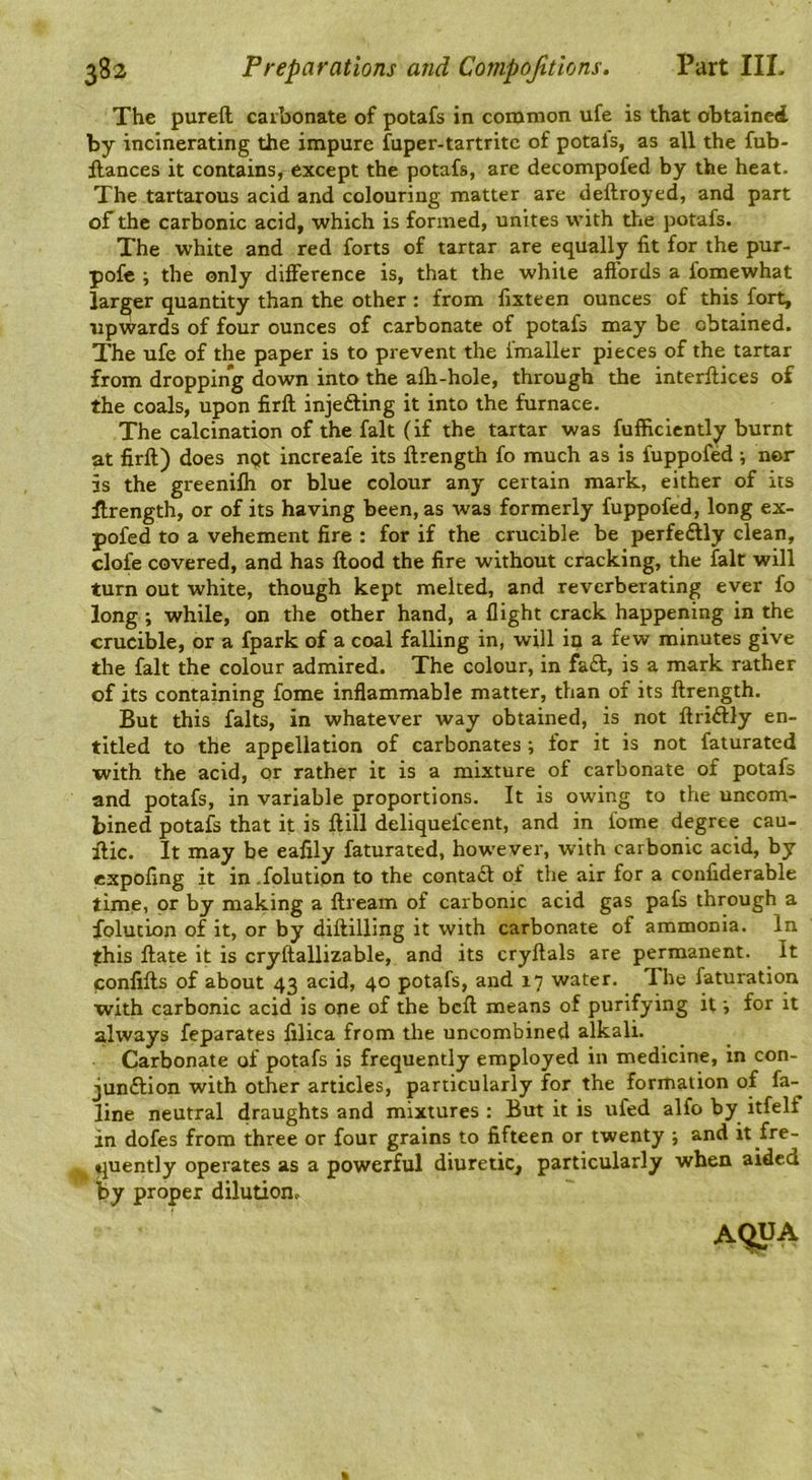 The pureft carbonate of potafs in common ufe is that obtained by incinerating the impure fuper-tartritc of potals, as all the fub- flances it contains, except the potafs, are decompofed by the heat. The tartarous acid and colouring matter are deftroyed, and part of the carbonic acid, which is formed, unites with the potafs. The white and red forts of tartar are equally fit for the pur- pofc ; the only difference is, that the white aftbrds a fomewhat larger quantity than the other : from fixteen ounces of this fort, upwards of four ounces of carbonate of potafs may be obtained. The ufe of the paper is to prevent the fmaller pieces of the tartar from dropping down into the alb-hole, through the interfiices of the coals, upon firft injefting it into the furnace. The calcination of the fait (if the tartar was fufficicntly burnt at firft) does ngt increafe its ftrength fo much as is fuppofed ; nor is the greenilh or blue colour any certain mark, either of its ftrength, or of its having been, as was formerly fuppofed, long ex- pofed to a vehement fire : for if the crucible be perfeftly clean, clofe covered, and has flood the fire without cracking, the fait will turn out white, though kept melted, and reverberating ever fo long ; while, on the other hand, a flight crack happening in the crucible, or a fpark of a coal falling in, will in a few minutes give the fait the colour admired. The colour, in fad, is a mark rather of its containing fome inflammable matter, than of its ftrength. But this falts, in whatever way obtained, is not ftridly en- titled to the appellation of carbonates ; for it is not faturated with the acid, or rather it is a mixture of carbonate of potafs and potafs, in variable proportions. It is owing to the uncom- bined potafs that it is ftill deliquefcent, and in fome degree cau- ftic. It may be eafily faturated, how'ever, with carbonic acid, by expofing it in .folution to the contad of the air for a confiderable time, or by making a ftream of carbonic acid gas pafs through a folution of it, or by diftilling it with carbonate of ammonia. In this ftate it is cryftallizable, and its cryftals are permanent. It confifts of about 43 acid, 40 potafs, and 17 water. The faturation with carbonic acid is ope of the bcft means of purifying itfor it always feparates filica from the uncombined alkali. Carbonate of potafs is frequently employed in medicine, in con- jundion with other articles, particularly f^or the formation of fa- line neutral draughts and mixtures : But it is ufed alfo by itfelf in dofes from three or four grains to fifteen or twenty j and it fre- quently operates as a powerful diuretic, particularly when aided by proper dilution.