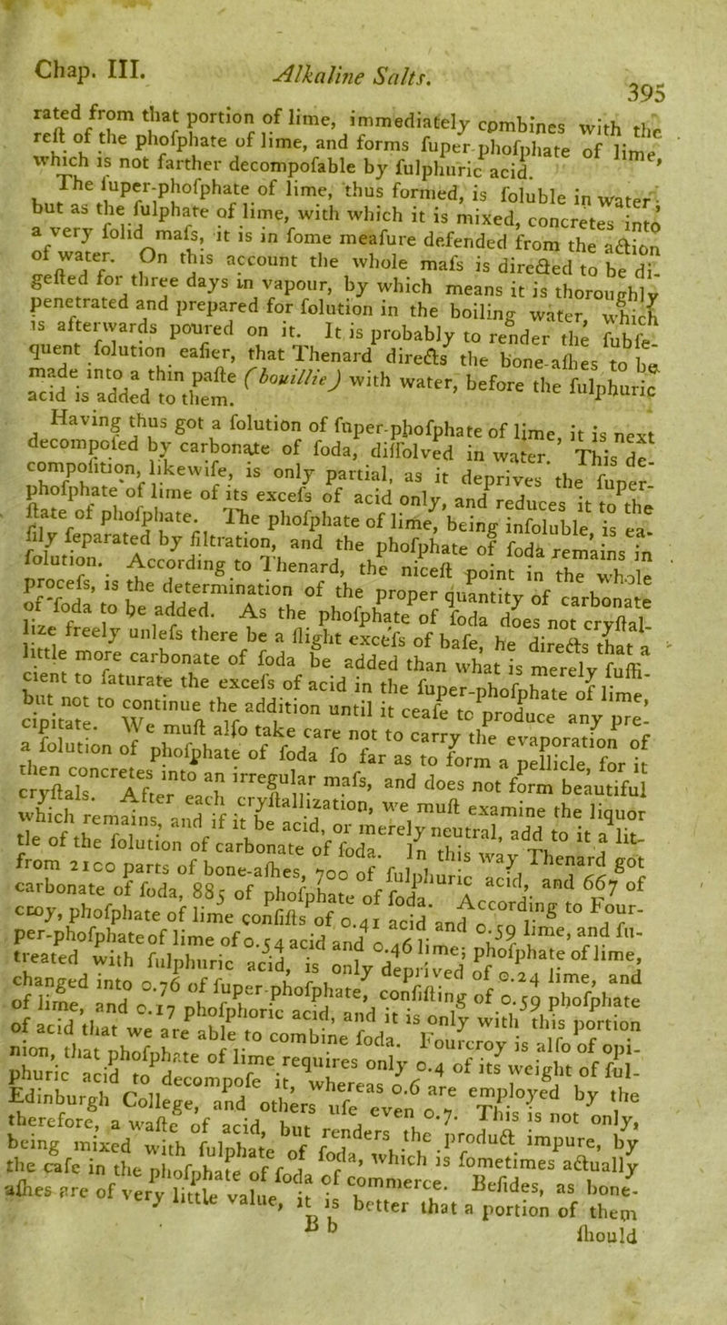 395 rated from that portion of lime, immediately cpmbines with reft of the phofphate of lime, and forms fuper phofphate of lime decompofable by fulphiiric acid. * The iuper-phofphate of lime, thus formed, is foluble in water^ but as the fulphate of lime, with which it is mixed, concretes into a very folid mafs, it is in fome meafure defended from the aaion gefted tliree days in vapour, by which means it is thorouchlv penetrated and prepared for folution in the boiling water wS IS aftenvards poured on it. It is probably to render tlij Jubfe quent folution eafier, that Thenard direds the bone-allies to b& ^idlZ°dd Zuel‘. Having thus got a folution of fnper-phofphate of lime, it is next decompoled by carbonic of foda, dilfolved in water. This df only partial, as it deprives the funer phofphate of ime of its excefs of acid only, and^educes it m th^ ftate of phofpliate. ITie phofphate of lime, being infoluble is ea fily feparated by filtration, and the phofphate of foda remaJnsTn folution. According to 1 henard, the niceft point in the whole p ocefs, IS the determination of the proper quantity of carbonate or foda to be added. As the phofphate of foda 2efnot crX^^ lize freely unlefs there be a flight excefs of bafe, he diredls that a 1 ttle more carbonate of foda be added than what is merelv fuffi cient to faturate the excefs of acid in the funer nhofr.ti d ^ a folution of phofi,h«/o'f foda 7oTiTfo™\'pXck°for if cryLr'TLr “ 7 ’T n ’' treated with fulnhuHr o i lime; phofphate of lime, therefore, a wafte of acid, but renders th^nr J A •' being mixed with fulnhate of forte impure, by the cafe in the phofnhate of fort f ’ fometimes aftually •aftes are of very S vak/ t if “ 'A. y little value, it is better that a portion of them ^ ^ lliouM