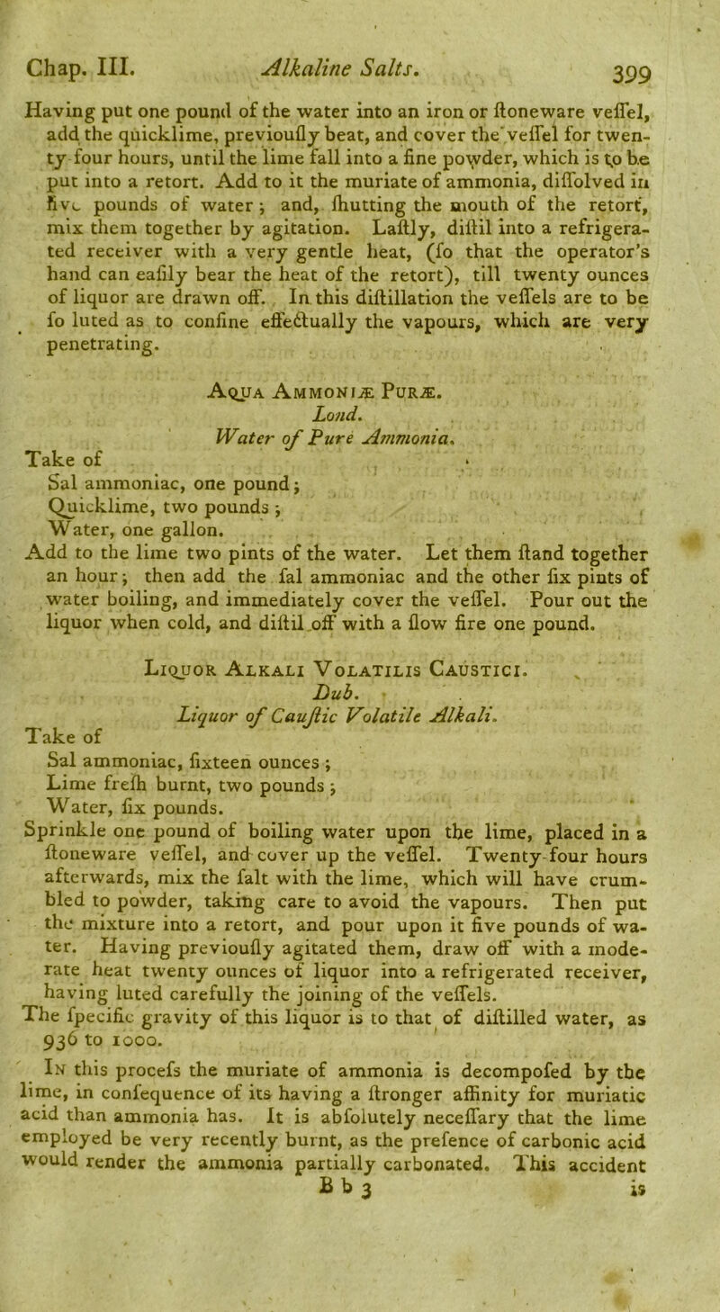 Having put one pound of the water into an iron or floneware veflel, add the quicklime, previoufly beat, and cover the'veffel for twen- ty four hours, until the lime fall into a fine potyder, which is t.o he put into a retort. Add to it the muriate of ammonia, diflblved in five pounds of water •, and, fliutting the mouth of the retort, mix them together by agitation. Laftly, diftil into a refrigera- ted receiver with a very gentle heat, (fo that the operator’s hand can eafily bear the heat of the retort), till twenty ounces of liquor are drawn olf. lathis diftillation the veflels are to be fo luted as to confine effediually the vapours, which are very penetrating. A<iUA AmmonijE Purje. Land. Water of Pure Ammonia. Take of • Sal ammoniac, one pound; Quicklime, two pounds -, Water, one gallon. Add to the lime two pints of the water. Let them Hand together an hour; then add the fal ammoniac and the other fix pints of water boiling, and immediately cover the veflel. Pour out the liquor when cold, and diftil off' with a flow fire one pound. LiquoR Alkali Volatilis Caustici. Dub. Liquor of Cauflic Volatile Alkali. Take of Sal ammoniac, fixteen ounces ; Lime frelh burnt, two pounds ; Water, fix pounds. Sprinkle one pound of boiling water upon the lime, placed in a ftoueware veflel, and cover up the veflel. Twenty-four hours afterwards, mix the fait with the lime, which will have crum- bled to powder, taking care to avoid the vapours. Then put the mixture into a retort, and pour upon it five pounds of wa- ter. Having previoufly agitated them, draw off' with a mode- rate heat twenty ounces of liquor into a refrigerated receiver, having luted carefully the joining of the veflTels. The fpecific gravity of this liquor is to that of diftilled water, as 936 to 1000. In this procefs the muriate of ammonia is decompofed by the lime, in confequence of its having a ftronger affinity for muriatic acid than ammonia has. It is abfoiutely neceflfary that the lime employed be very recently burnt, as the prefence of carbonic acid would render the ammonia partially carbonated. This accident B b 3 is