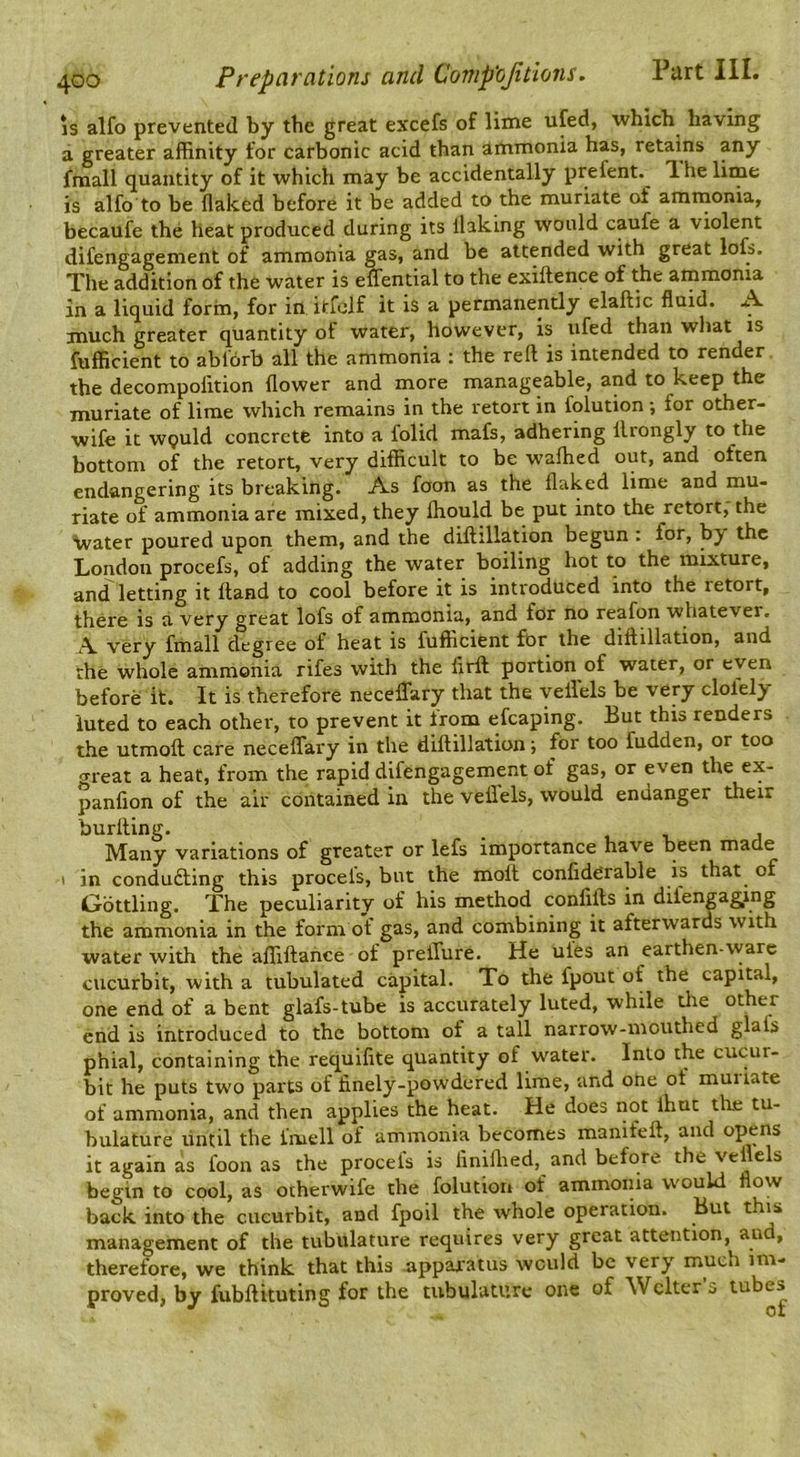 IS alfo prevented by the great excefs of lime ufed, which having a greater affinity for carbonic acid than ammonia has, retains any fraall quantity of it which may be accidentally prefent. 1 he lime is alfo to be flaked before it be added to the muriate of amnaonia, becaufe the heat produced during its flaking would caufe a violent difengagement of ammonia gas, and be attended with great lofs. The addition of the water is eflTential to the exiftence of the ainmonia in a liquid form, for in itfoJf it is a permanently elaftic fluid. A much greater quantity of water, however, is ufed than what is fufficient to ablorb all the ammonia ; the reft is intended to render the decompofltion flower and more manageable, and to keep the muriate of lime which remains in the retort in folution •, for other- wife it wguld concrete into a folid mafs, adhering llrongly to the bottom of the retort, very difficult to be walked out, and often endangering its breaking. As foon as the flaked lime and mu- riate of ammonia are mixed, they ftiould be put into the retort, the Vater poured upon them, and the diftillation begun : for, by the London procefs, of adding the water boiling hot to the mixture, an^letting it Hand to cool before it is introduced into the retort, there is a very great lofs of ammonia, and for no reafon whatever. A. very fmall degree of heat is fufficient for the diftillation, and the whole ammonia rifes with the firft portion of water, or even before it. It is therefore neceflfary that the yeft'els be very clofely luted to each other, to prevent it from efcaping. But this renders the utmoft ca.re neceffai'y in the diftillation; for too fudden, or too great a heat, from the rapid difengagement of gas, or even the ex- panfion of the air contained in the veftels, would endanger their burfting. . . i. j Many variations of greater or lefs importance have been rnaae I in conducting this procels, but the molt conlidOrable is that^ of Oottling. The peculiarity of his method conlifts in difengaging the ammonia in the form of gas, and combining it afterwards with water with the alliftance of prelTure. He ules an earthen-vvarc cucurbit, with a tubulated capital. To the fpout of the capital, one end of a bent glafs-tube is accurately luted, while tlie other end is introduced to the bottom of a tall narrow-mouthed gHfs phial, containing the requifite quantity of water. Into the cucur- bit he puts two parts of finely-powdered lime, and one of muiiate of ammonia, and then applies the heat. He does not ihuc tlie tu- bulature until the fmell of ammonia becomes manifeft, and opens it again as foon as the procefs is finiflied, and before the veftels begin to cool, as otherwife the folution of ammonia would flow back into the cucurbit, and fpoil the whole operation. But this management of the tubulature requires very great attention, and, therefore, we think that this nppai'atus would be very much im- proved, by fubftituting for the tubulature one of Welter 3 tubes